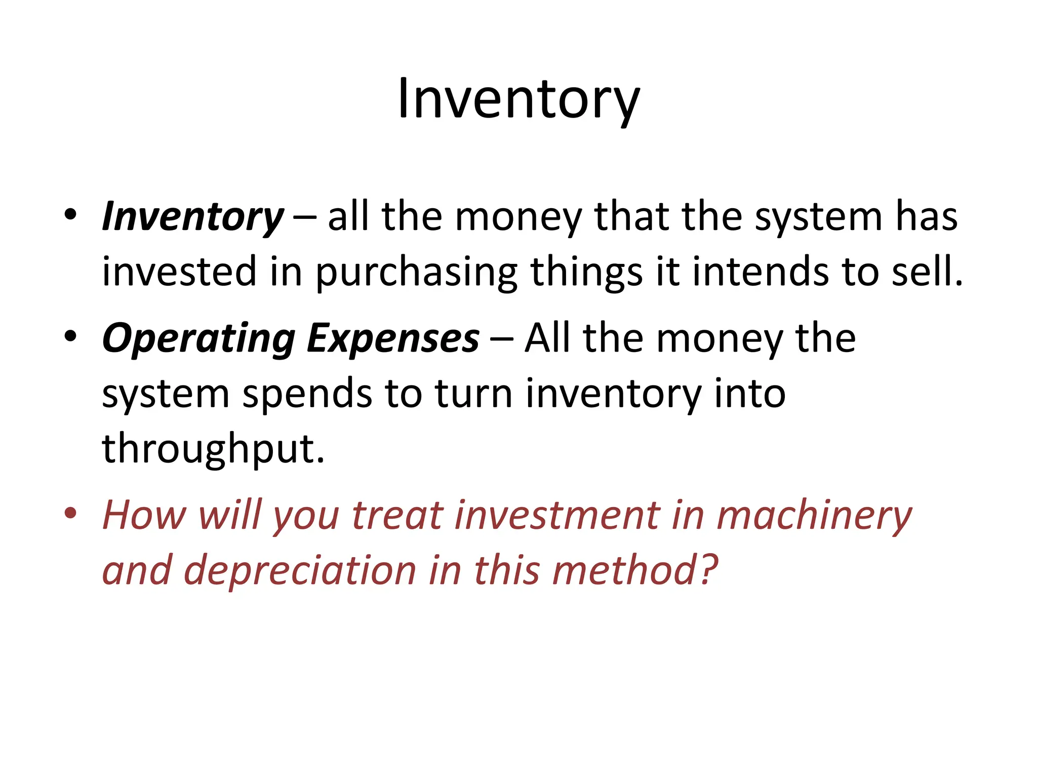 Inventory
• Inventory – all the money that the system has
invested in purchasing things it intends to sell.
• Operating Expenses – All the money the
system spends to turn inventory into
throughput.
• How will you treat investment in machinery
and depreciation in this method?
 