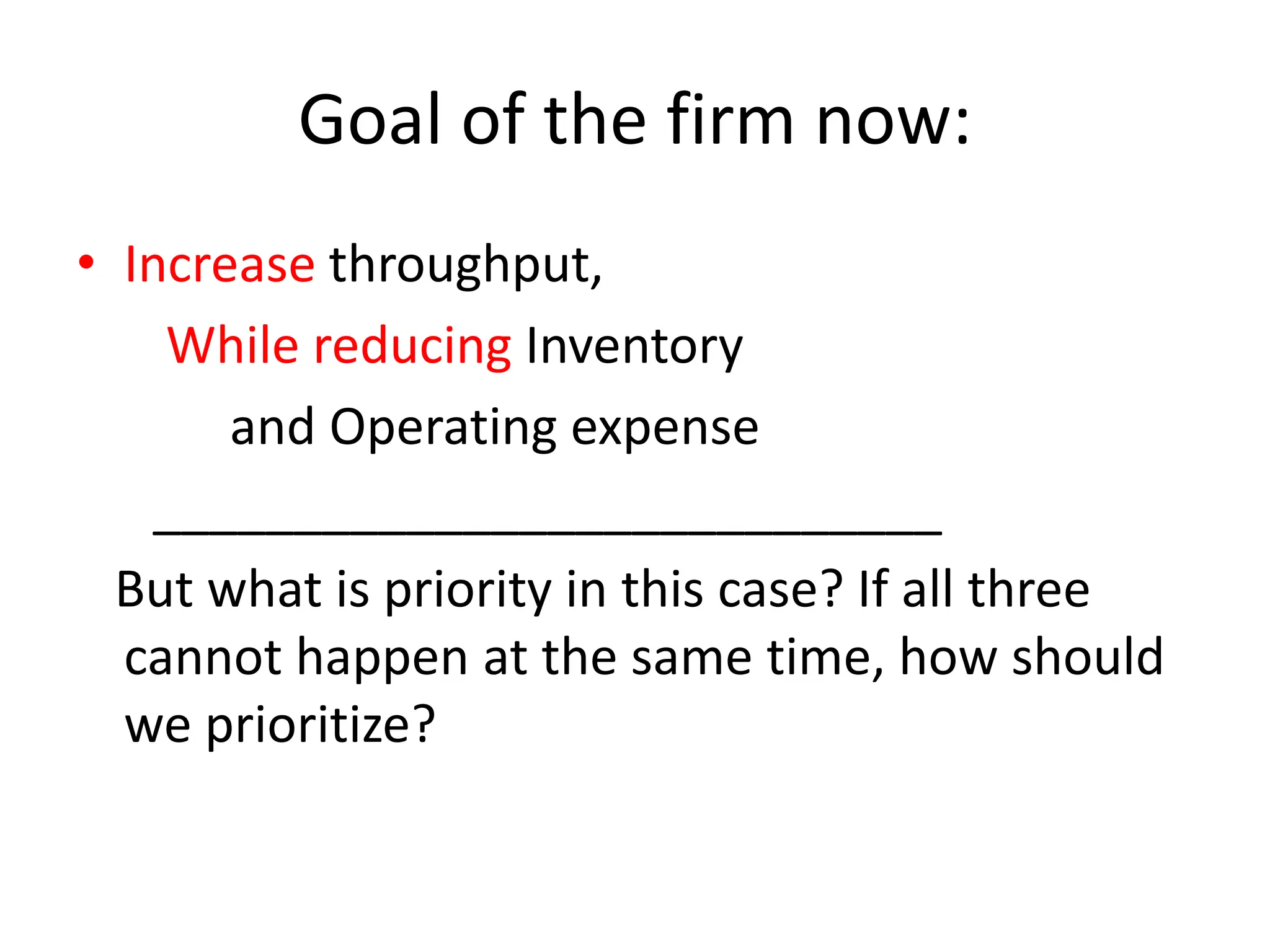 Goal of the firm now:
• Increase throughput,
While reducing Inventory
and Operating expense
____________________________
But what is priority in this case? If all three
cannot happen at the same time, how should
we prioritize?
 