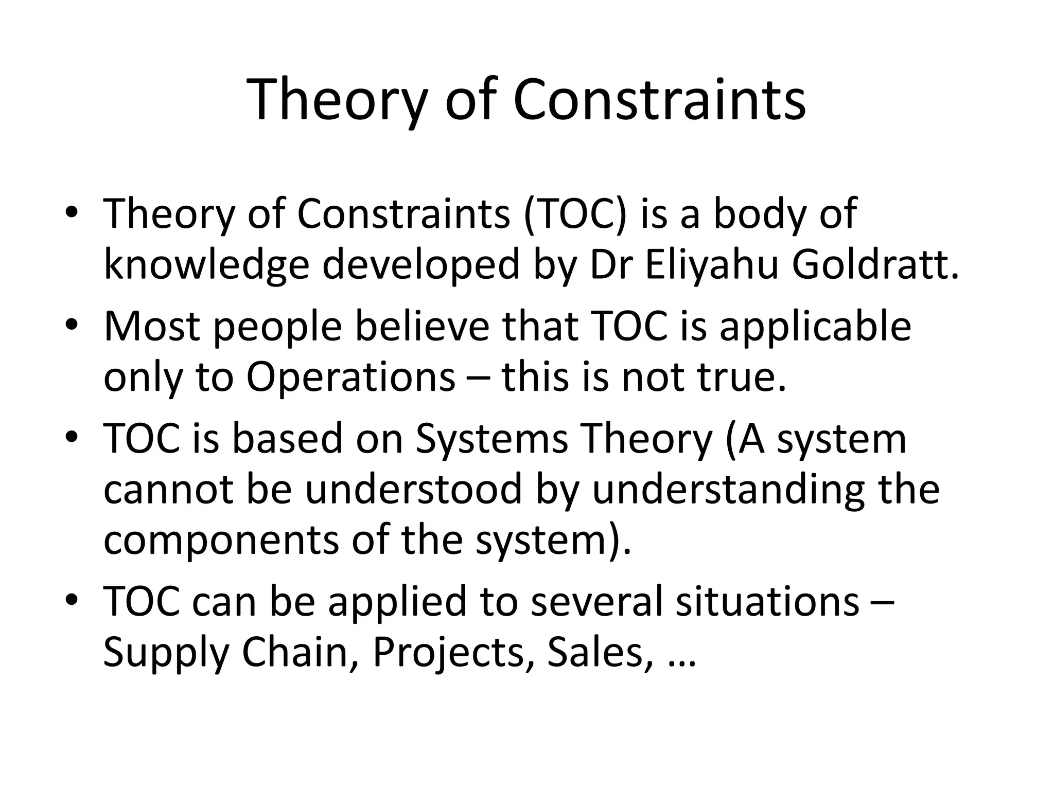 Theory of Constraints
• Theory of Constraints (TOC) is a body of
knowledge developed by Dr Eliyahu Goldratt.
• Most people believe that TOC is applicable
only to Operations – this is not true.
• TOC is based on Systems Theory (A system
cannot be understood by understanding the
components of the system).
• TOC can be applied to several situations –
Supply Chain, Projects, Sales, …
 