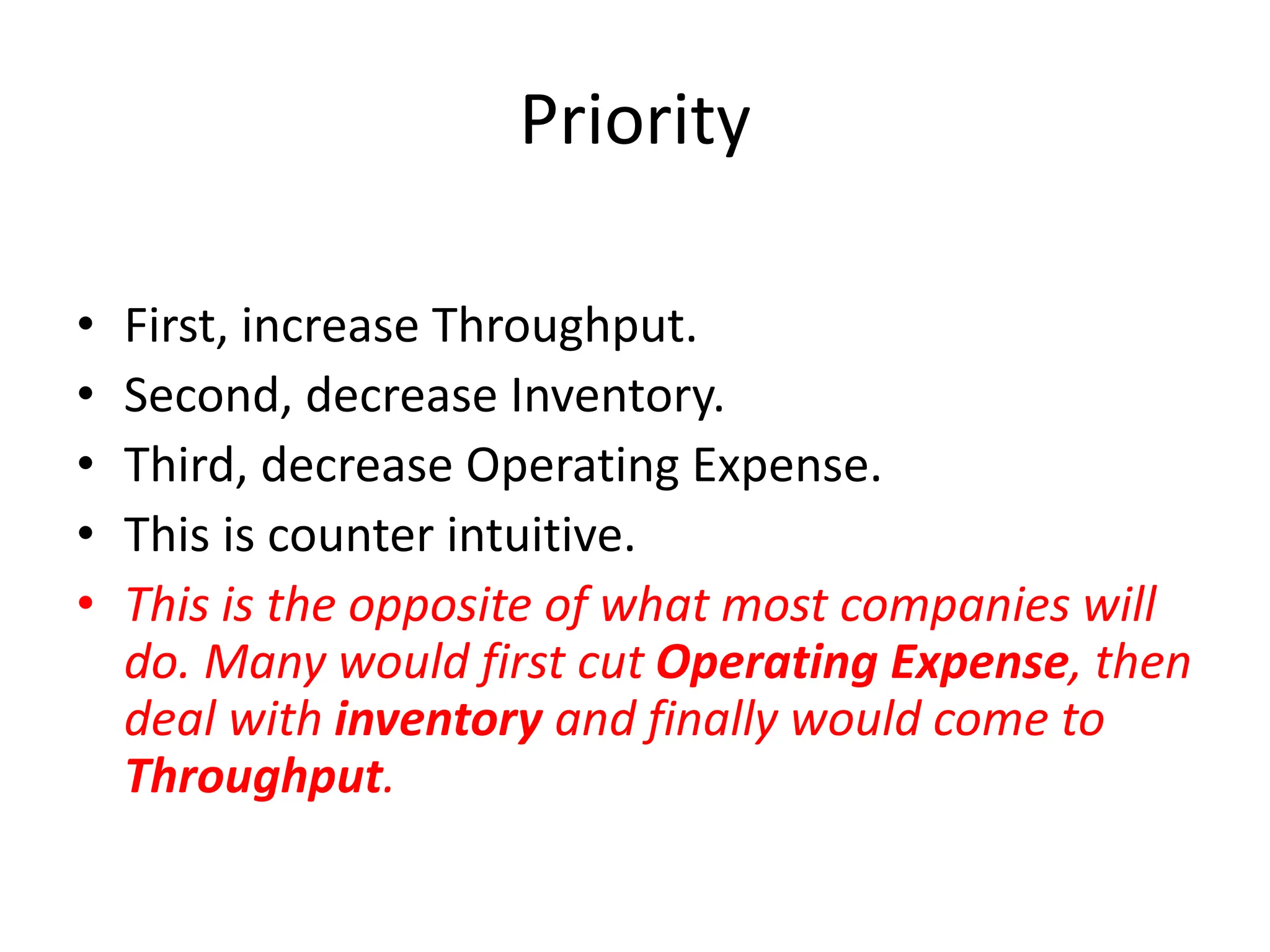 Priority
• First, increase Throughput.
• Second, decrease Inventory.
• Third, decrease Operating Expense.
• This is counter intuitive.
• This is the opposite of what most companies will
do. Many would first cut Operating Expense, then
deal with inventory and finally would come to
Throughput.
 
