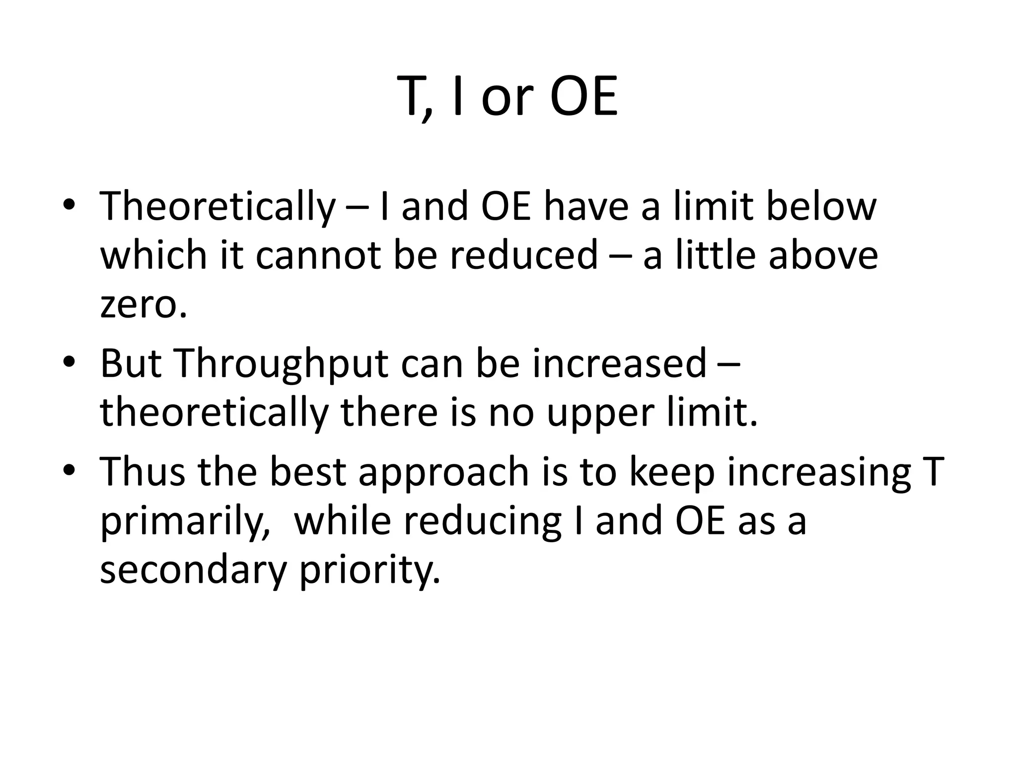 T, I or OE
• Theoretically – I and OE have a limit below
which it cannot be reduced – a little above
zero.
• But Throughput can be increased –
theoretically there is no upper limit.
• Thus the best approach is to keep increasing T
primarily, while reducing I and OE as a
secondary priority.
 