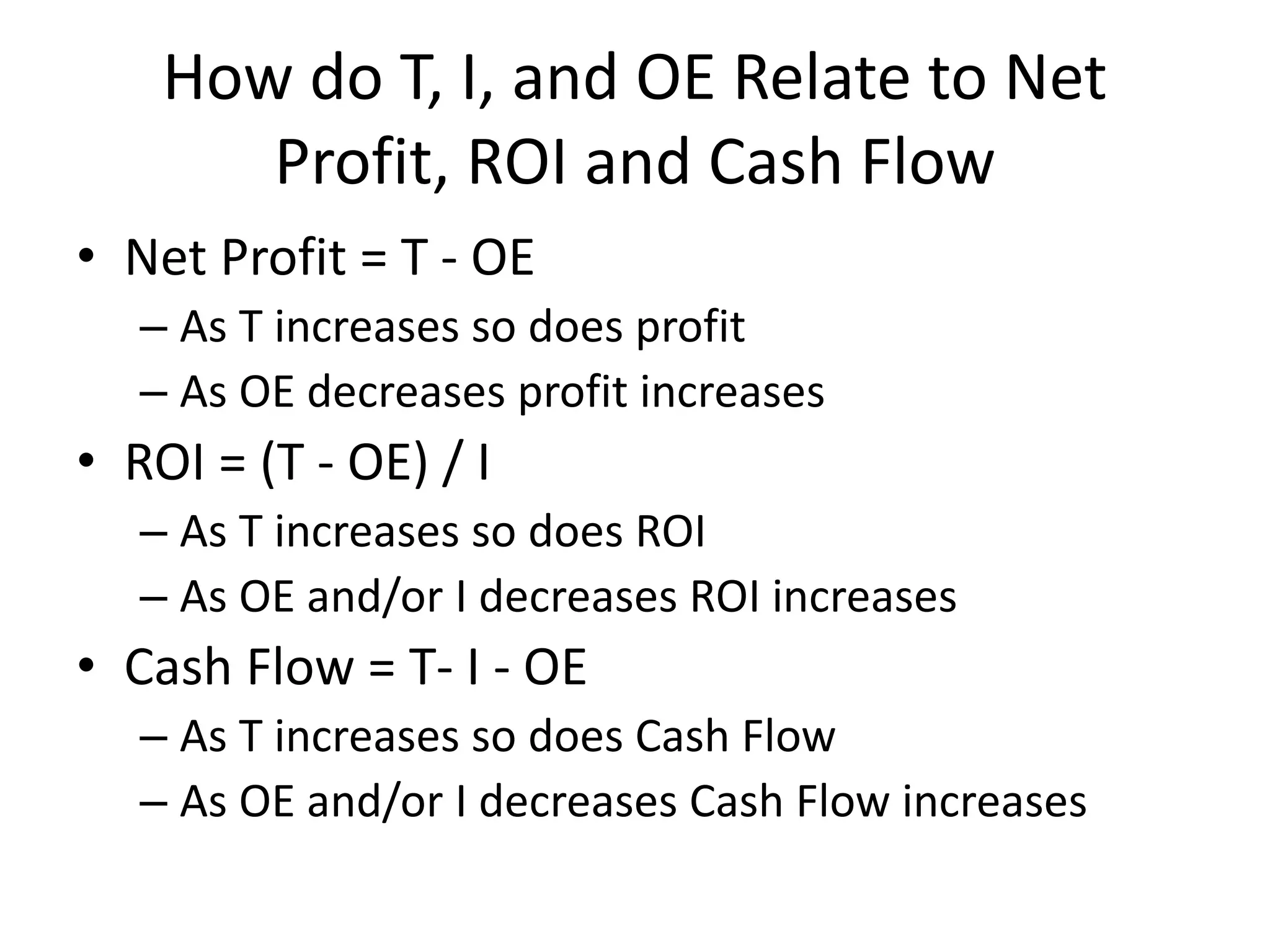 How do T, I, and OE Relate to Net
Profit, ROI and Cash Flow
• Net Profit = T - OE
– As T increases so does profit
– As OE decreases profit increases
• ROI = (T - OE) / I
– As T increases so does ROI
– As OE and/or I decreases ROI increases
• Cash Flow = T- I - OE
– As T increases so does Cash Flow
– As OE and/or I decreases Cash Flow increases
 