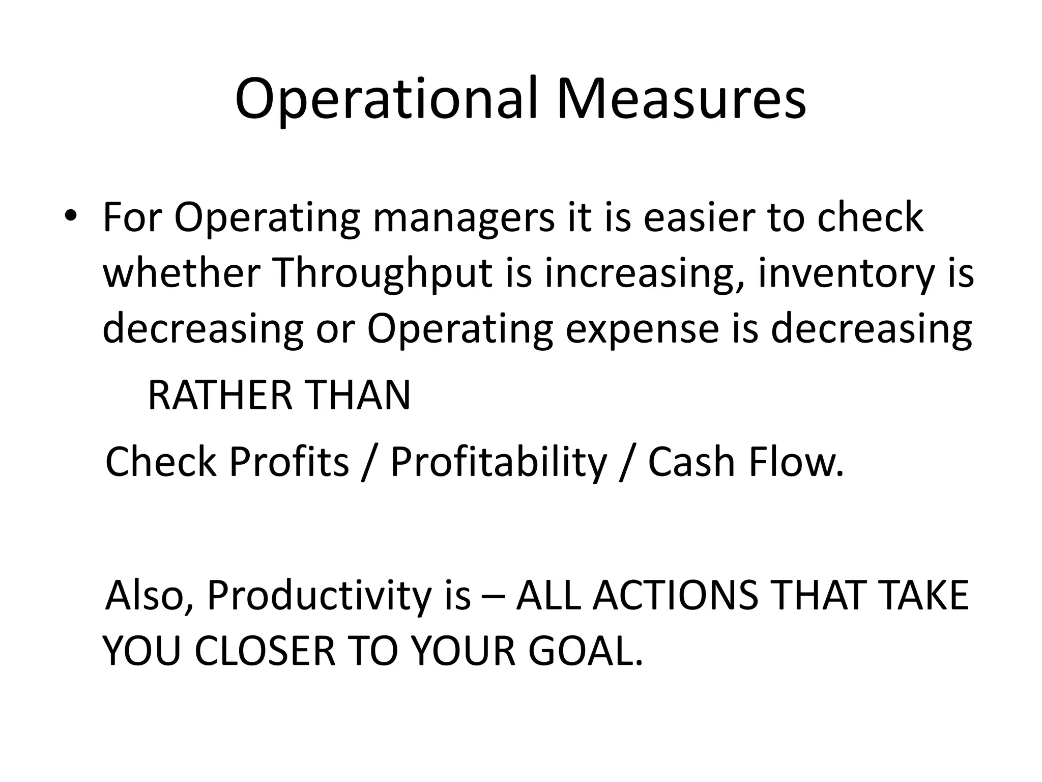 Operational Measures
• For Operating managers it is easier to check
whether Throughput is increasing, inventory is
decreasing or Operating expense is decreasing
RATHER THAN
Check Profits / Profitability / Cash Flow.
Also, Productivity is – ALL ACTIONS THAT TAKE
YOU CLOSER TO YOUR GOAL.
 