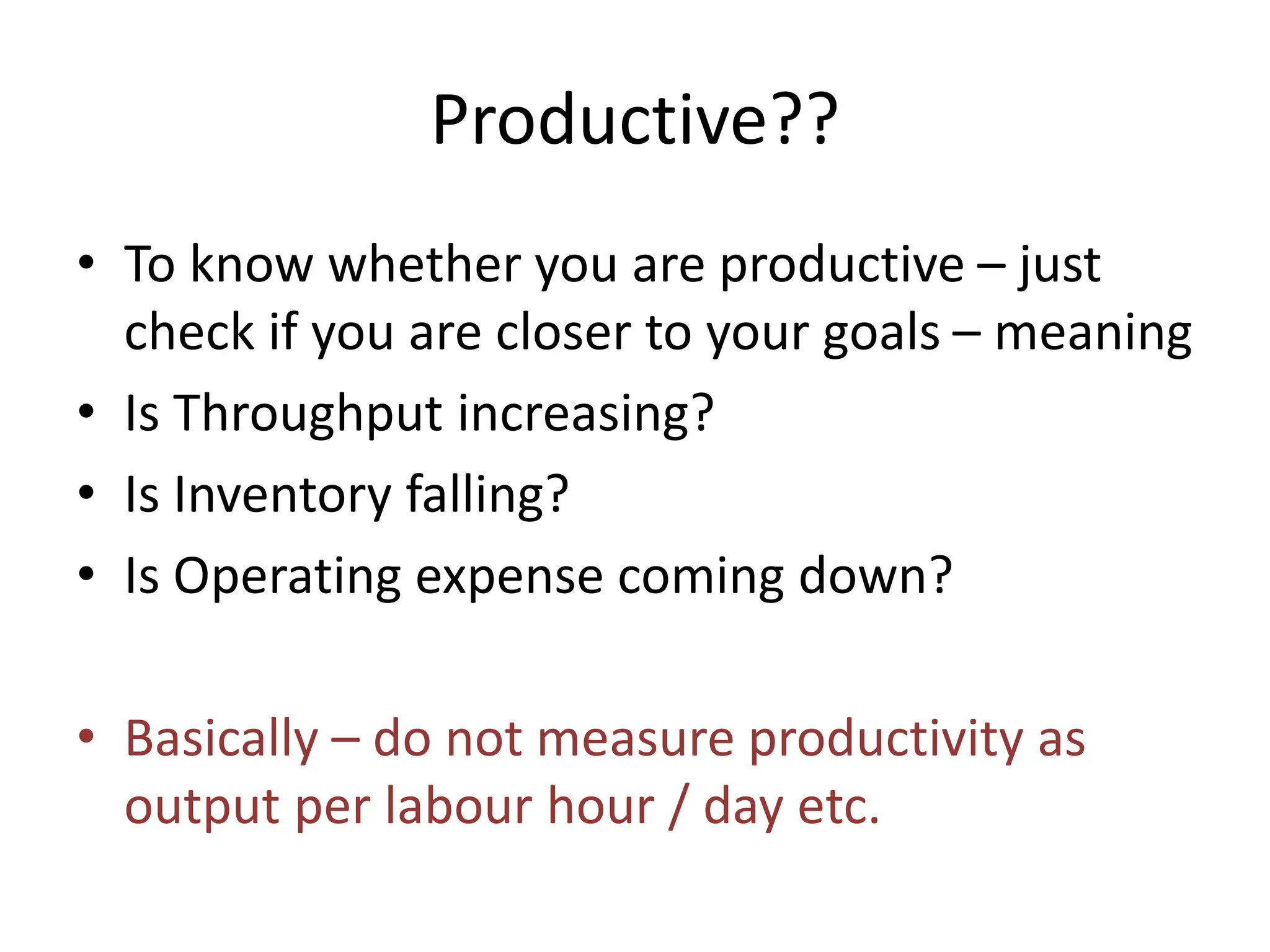 Productive??
• To know whether you are productive – just
check if you are closer to your goals – meaning
• Is Throughput increasing?
• Is Inventory falling?
• Is Operating expense coming down?
• Basically – do not measure productivity as
output per labour hour / day etc.
 