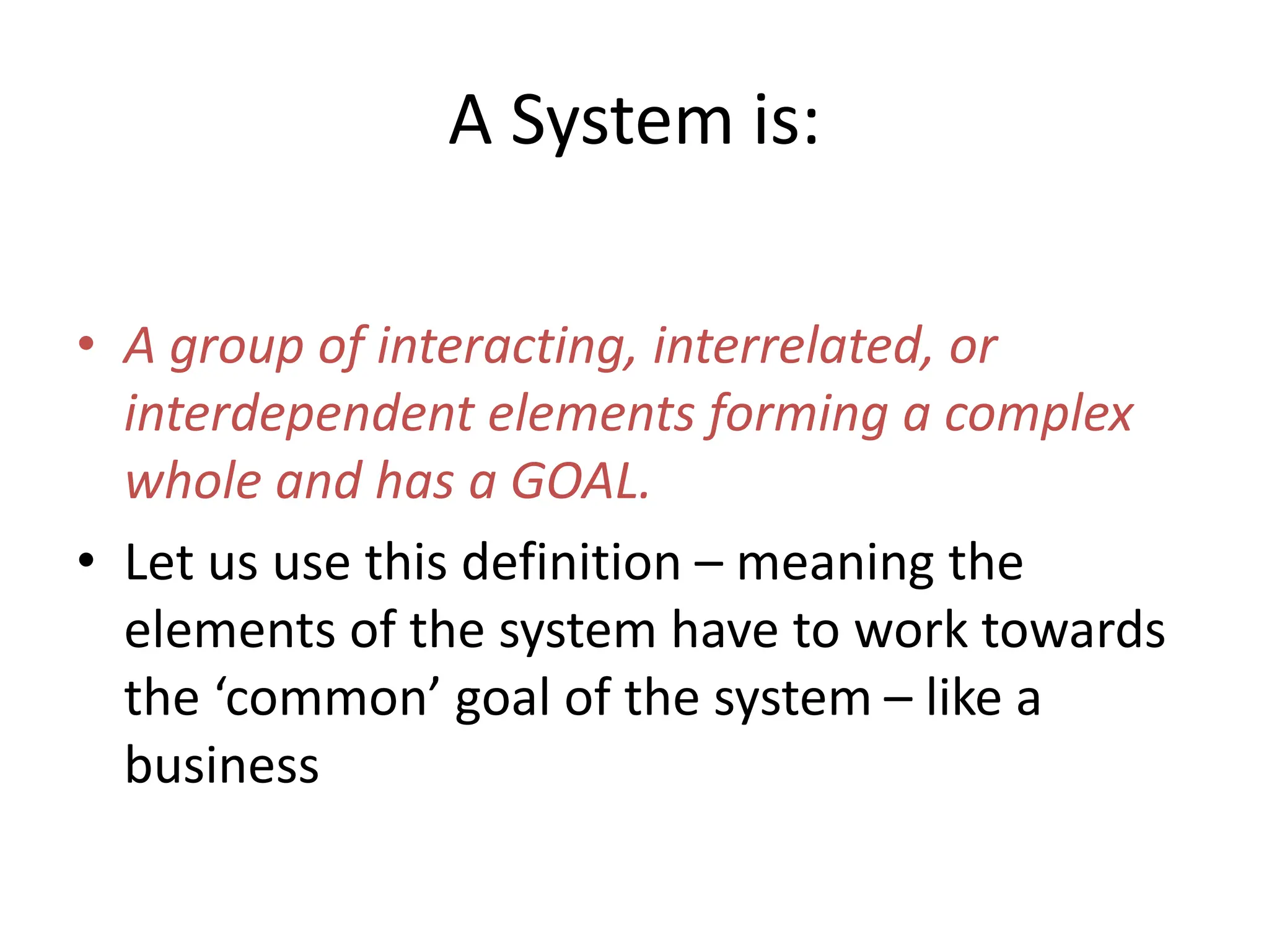 A System is:
• A group of interacting, interrelated, or
interdependent elements forming a complex
whole and has a GOAL.
• Let us use this definition – meaning the
elements of the system have to work towards
the ‘common’ goal of the system – like a
business
 