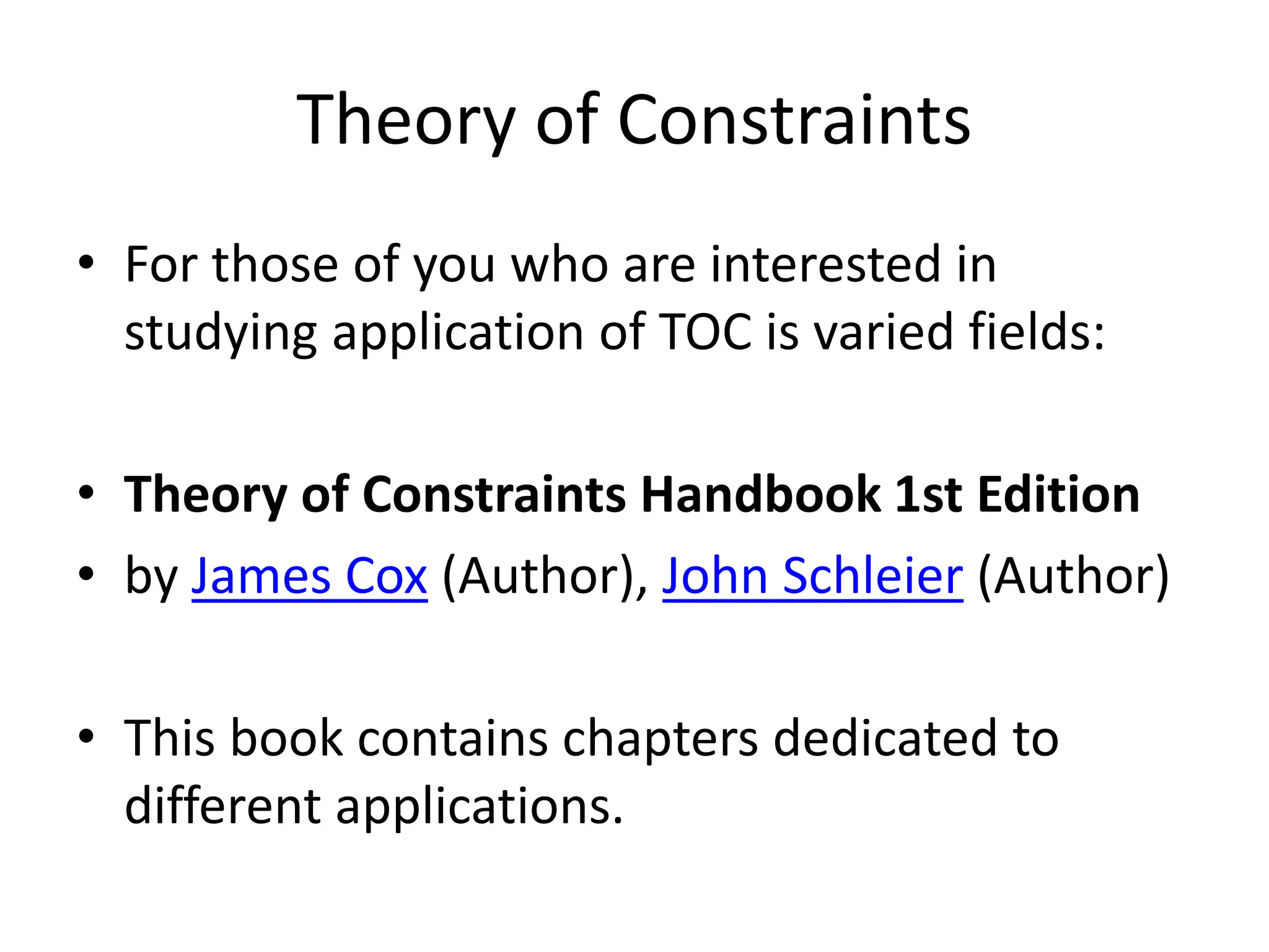 Theory of Constraints
• For those of you who are interested in
studying application of TOC is varied fields:
• Theory of Constraints Handbook 1st Edition
• by James Cox (Author), John Schleier (Author)
• This book contains chapters dedicated to
different applications.
 