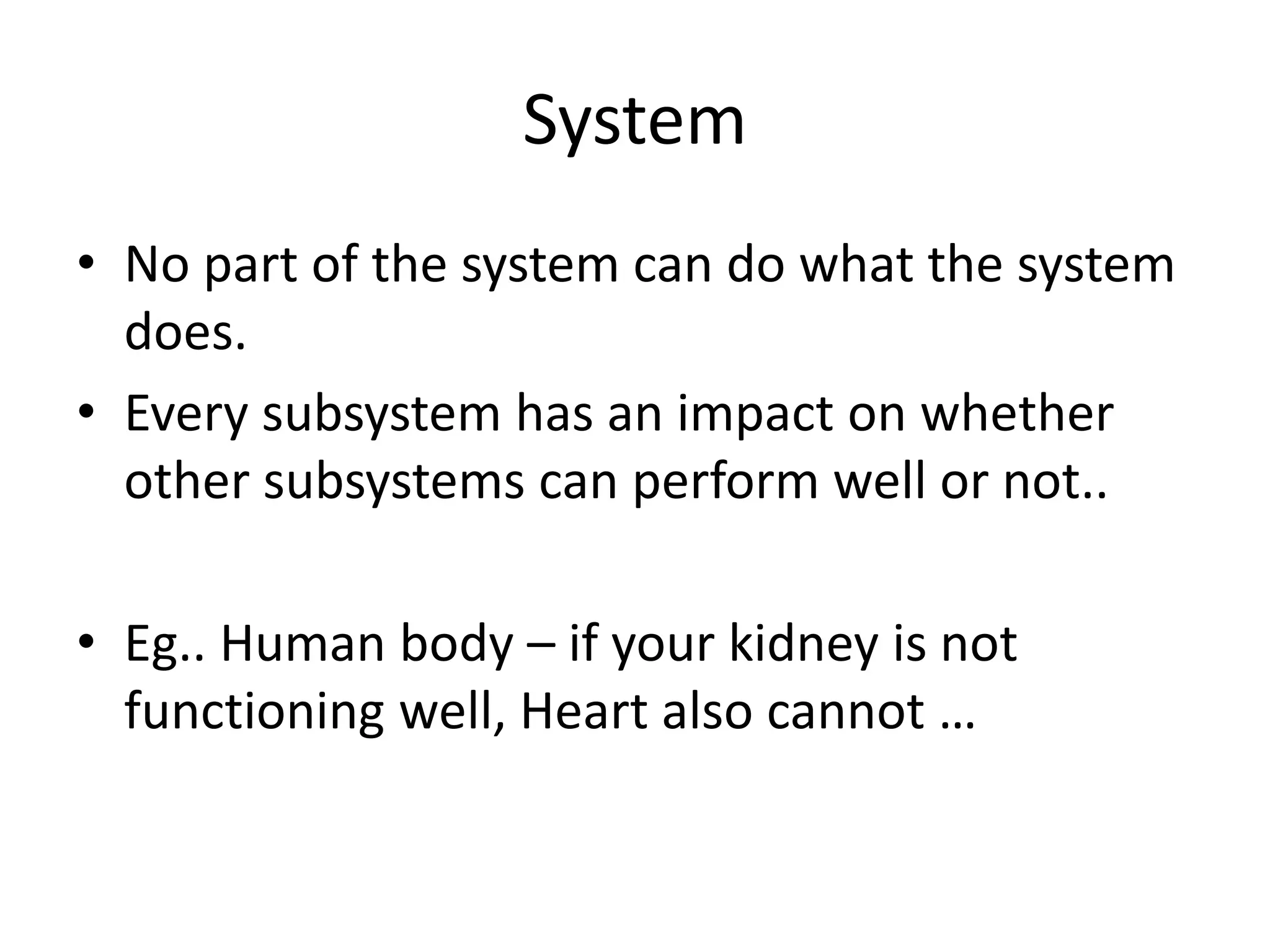 System
• No part of the system can do what the system
does.
• Every subsystem has an impact on whether
other subsystems can perform well or not..
• Eg.. Human body – if your kidney is not
functioning well, Heart also cannot …
 