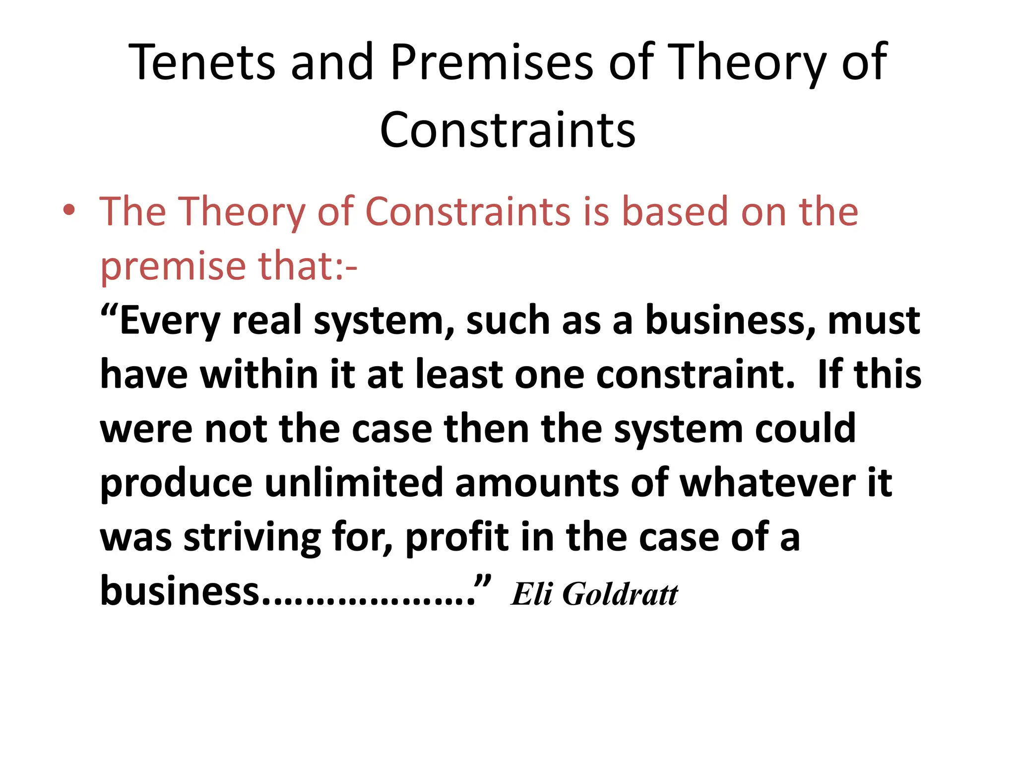 Tenets and Premises of Theory of
Constraints
• The Theory of Constraints is based on the
premise that:-
“Every real system, such as a business, must
have within it at least one constraint. If this
were not the case then the system could
produce unlimited amounts of whatever it
was striving for, profit in the case of a
business.……………….” Eli Goldratt
 