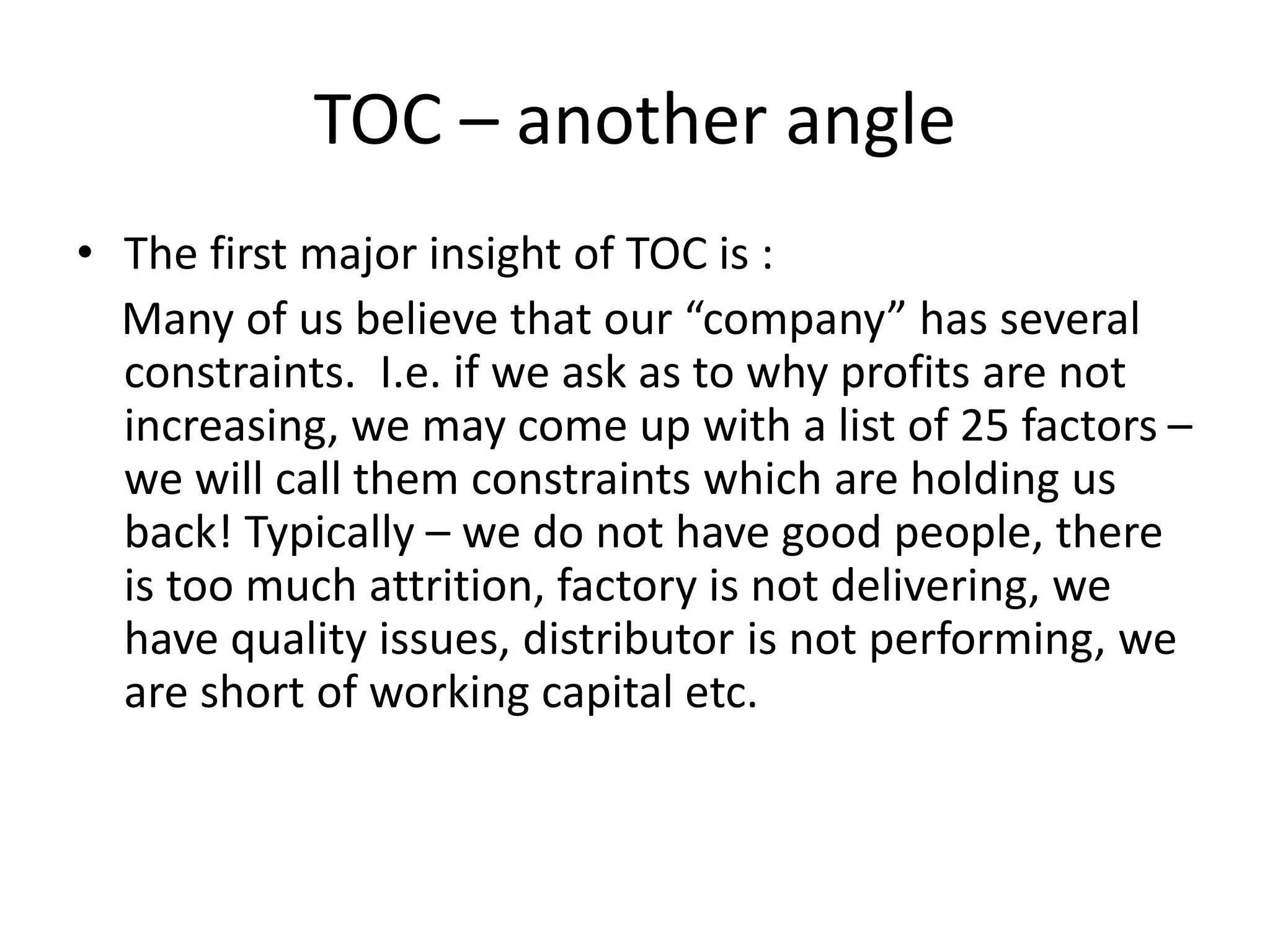 TOC – another angle
• The first major insight of TOC is :
Many of us believe that our “company” has several
constraints. I.e. if we ask as to why profits are not
increasing, we may come up with a list of 25 factors –
we will call them constraints which are holding us
back! Typically – we do not have good people, there
is too much attrition, factory is not delivering, we
have quality issues, distributor is not performing, we
are short of working capital etc.
 