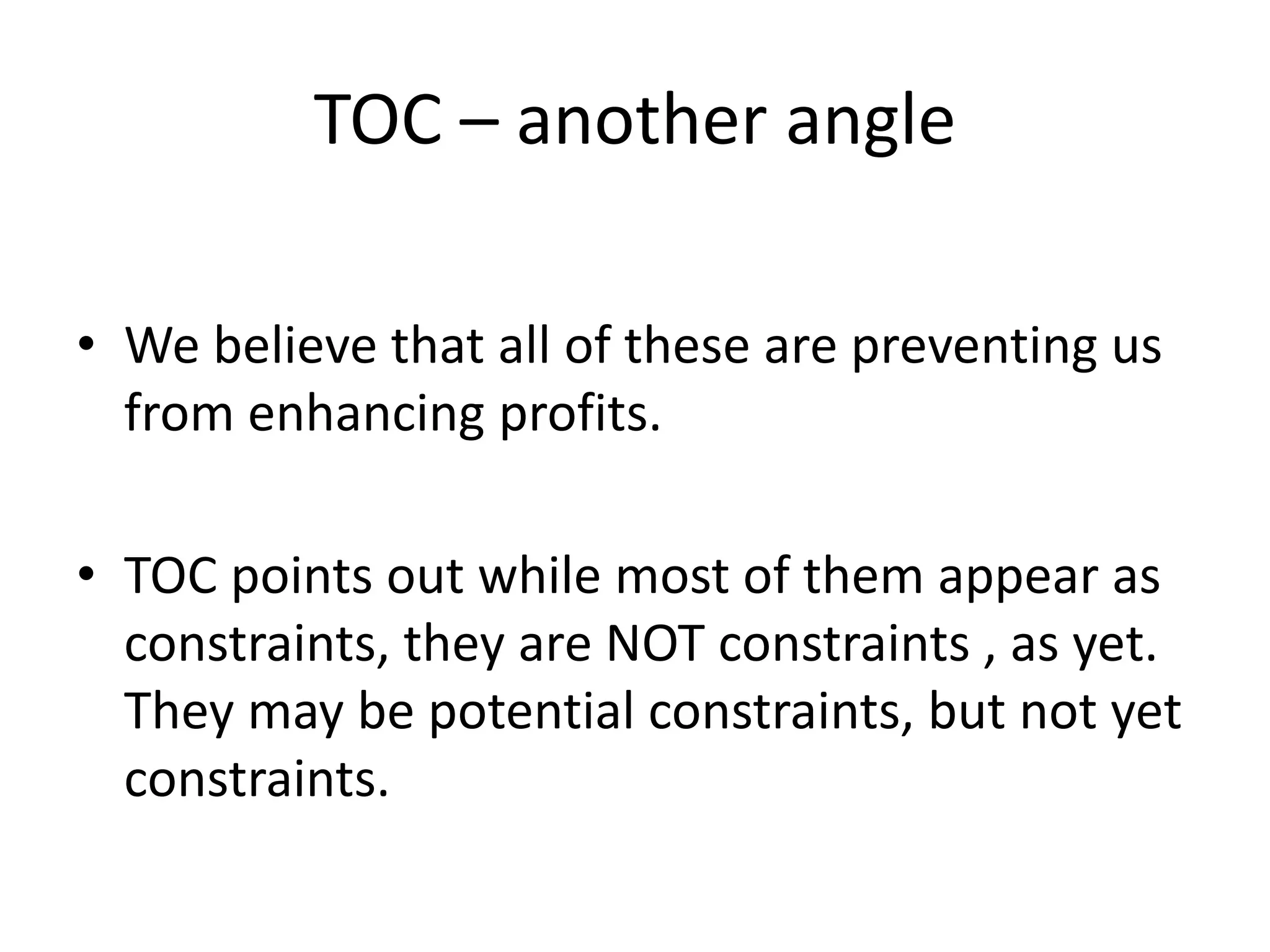TOC – another angle
• We believe that all of these are preventing us
from enhancing profits.
• TOC points out while most of them appear as
constraints, they are NOT constraints , as yet.
They may be potential constraints, but not yet
constraints.
 