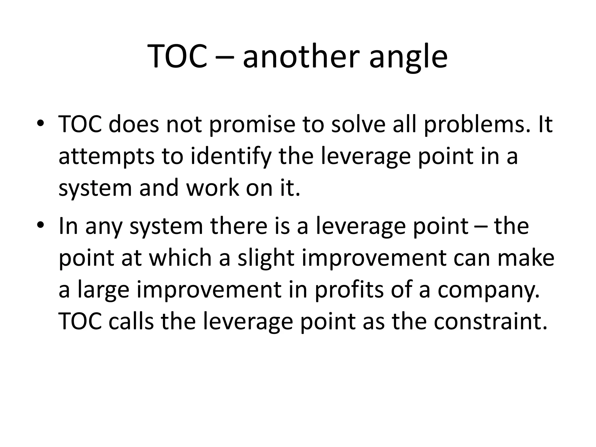 TOC – another angle
• TOC does not promise to solve all problems. It
attempts to identify the leverage point in a
system and work on it.
• In any system there is a leverage point – the
point at which a slight improvement can make
a large improvement in profits of a company.
TOC calls the leverage point as the constraint.
 