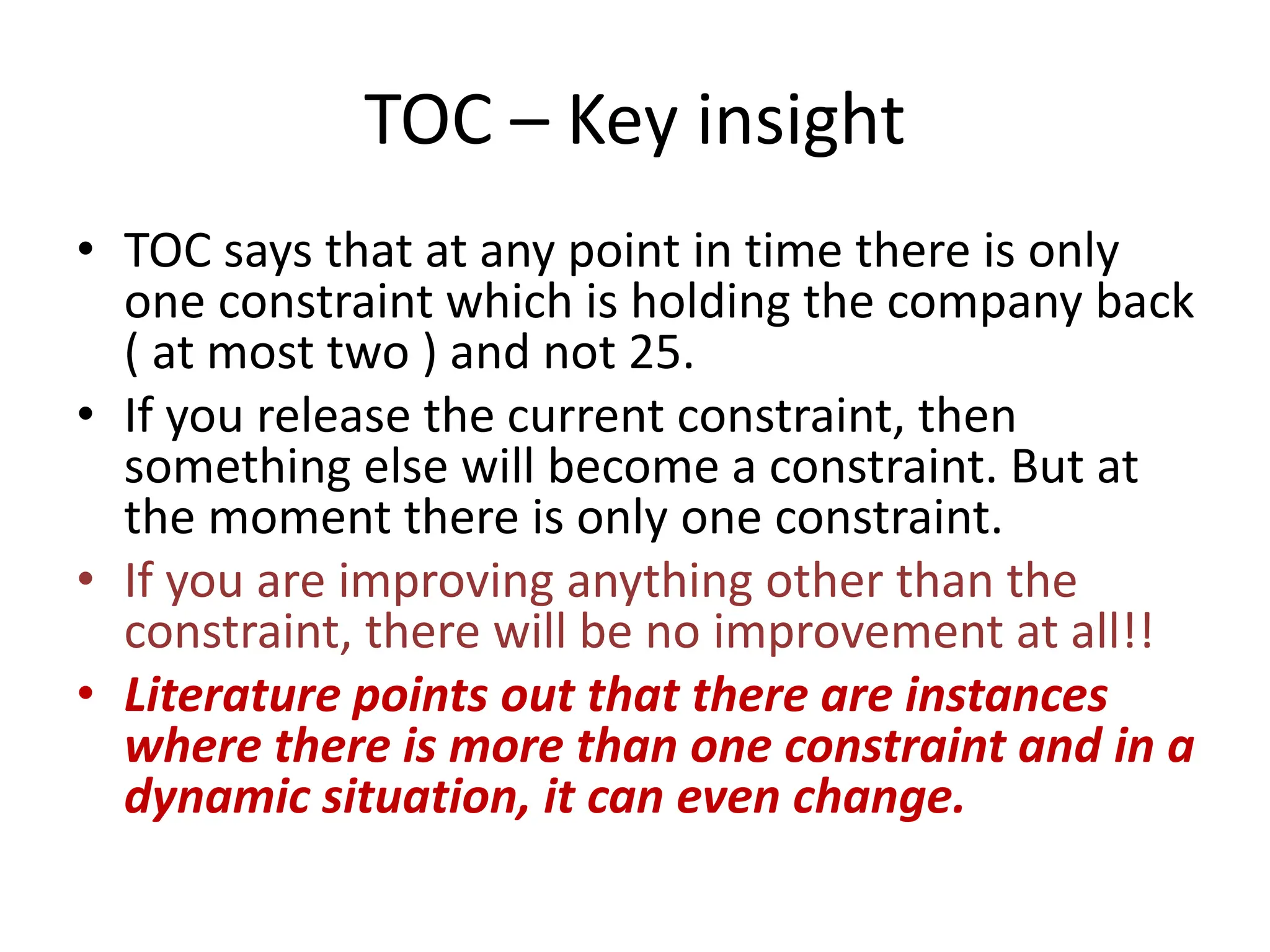 TOC – Key insight
• TOC says that at any point in time there is only
one constraint which is holding the company back
( at most two ) and not 25.
• If you release the current constraint, then
something else will become a constraint. But at
the moment there is only one constraint.
• If you are improving anything other than the
constraint, there will be no improvement at all!!
• Literature points out that there are instances
where there is more than one constraint and in a
dynamic situation, it can even change.
 