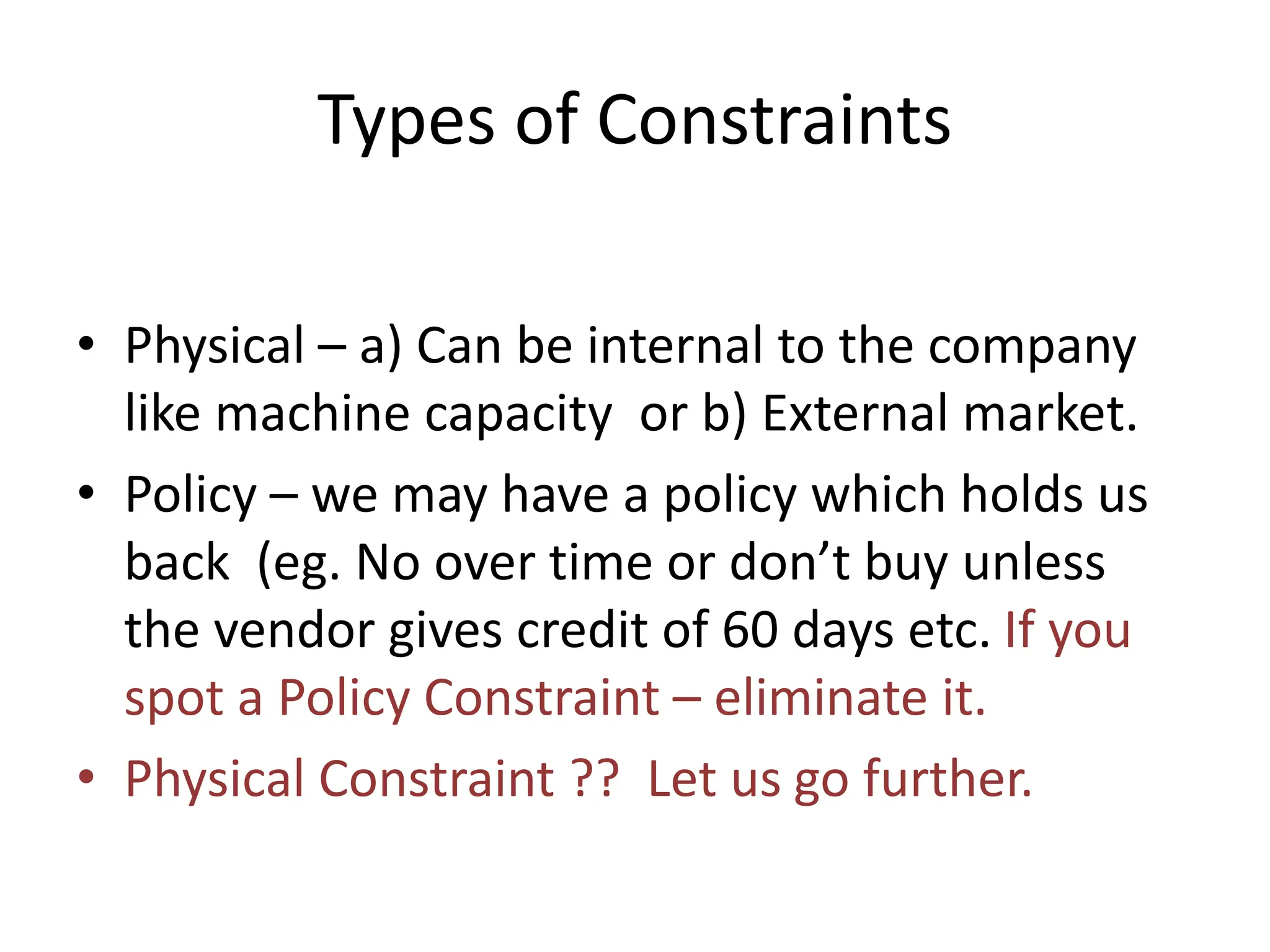 Types of Constraints
• Physical – a) Can be internal to the company
like machine capacity or b) External market.
• Policy – we may have a policy which holds us
back (eg. No over time or don’t buy unless
the vendor gives credit of 60 days etc. If you
spot a Policy Constraint – eliminate it.
• Physical Constraint ?? Let us go further.
 