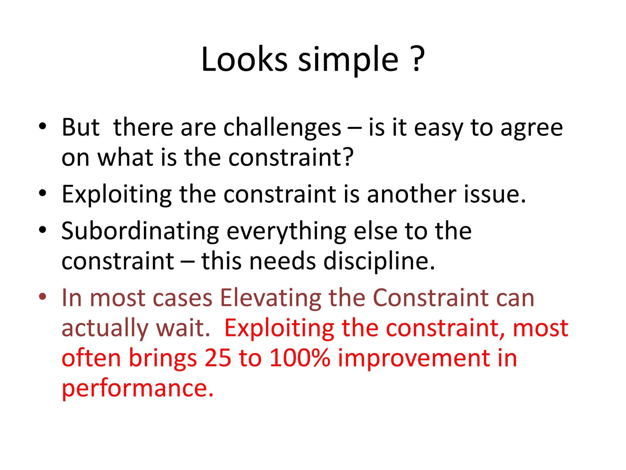 Looks simple ?
• But there are challenges – is it easy to agree
on what is the constraint?
• Exploiting the constraint is another issue.
• Subordinating everything else to the
constraint – this needs discipline.
• In most cases Elevating the Constraint can
actually wait. Exploiting the constraint, most
often brings 25 to 100% improvement in
performance.
 