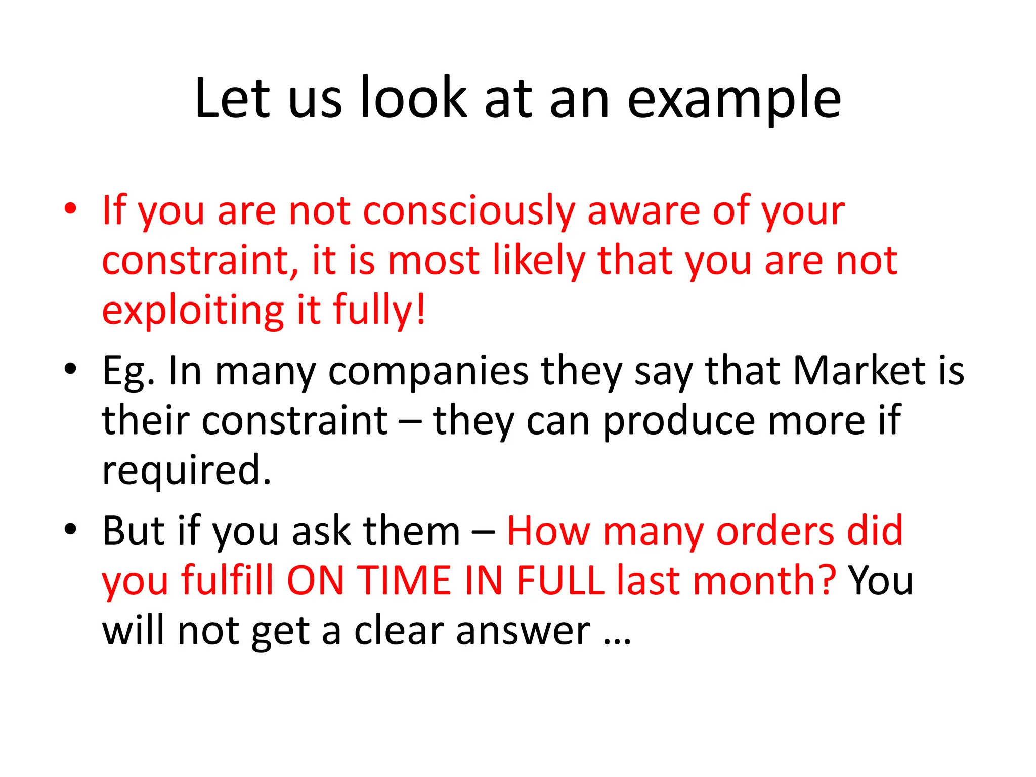 Let us look at an example
• If you are not consciously aware of your
constraint, it is most likely that you are not
exploiting it fully!
• Eg. In many companies they say that Market is
their constraint – they can produce more if
required.
• But if you ask them – How many orders did
you fulfill ON TIME IN FULL last month? You
will not get a clear answer …
 