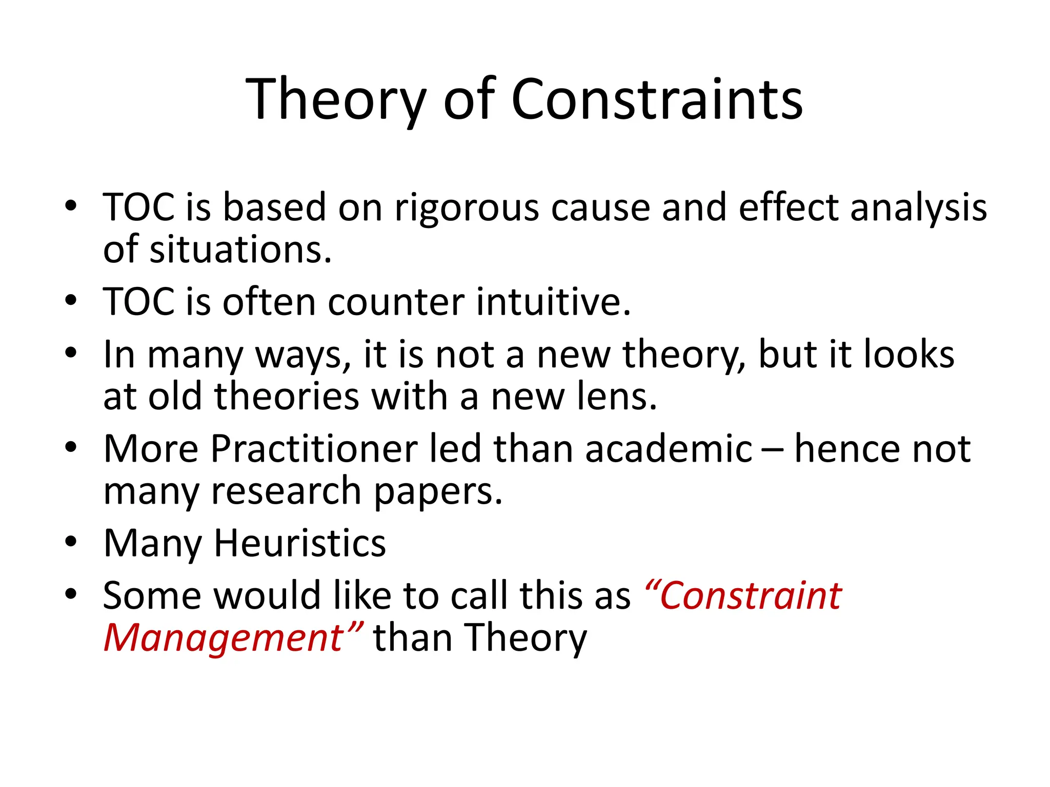 Theory of Constraints
• TOC is based on rigorous cause and effect analysis
of situations.
• TOC is often counter intuitive.
• In many ways, it is not a new theory, but it looks
at old theories with a new lens.
• More Practitioner led than academic – hence not
many research papers.
• Many Heuristics
• Some would like to call this as “Constraint
Management” than Theory
 