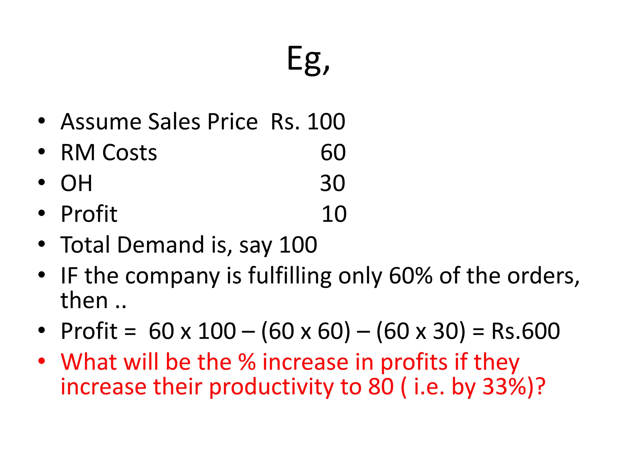 Eg,
• Assume Sales Price Rs. 100
• RM Costs 60
• OH 30
• Profit 10
• Total Demand is, say 100
• IF the company is fulfilling only 60% of the orders,
then ..
• Profit = 60 x 100 – (60 x 60) – (60 x 30) = Rs.600
• What will be the % increase in profits if they
increase their productivity to 80 ( i.e. by 33%)?
 