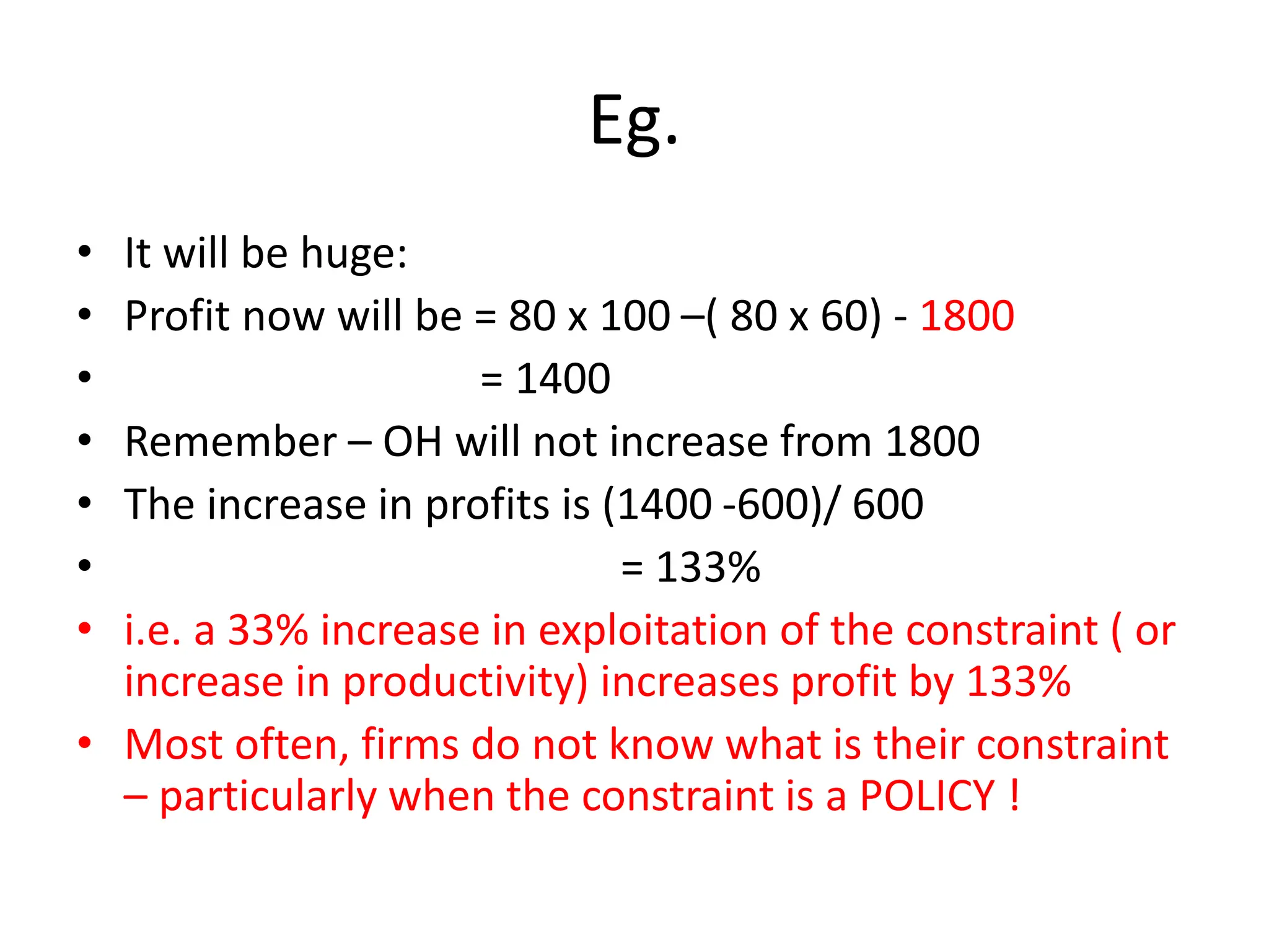 Eg.
• It will be huge:
• Profit now will be = 80 x 100 –( 80 x 60) - 1800
• = 1400
• Remember – OH will not increase from 1800
• The increase in profits is (1400 -600)/ 600
• = 133%
• i.e. a 33% increase in exploitation of the constraint ( or
increase in productivity) increases profit by 133%
• Most often, firms do not know what is their constraint
– particularly when the constraint is a POLICY !
 