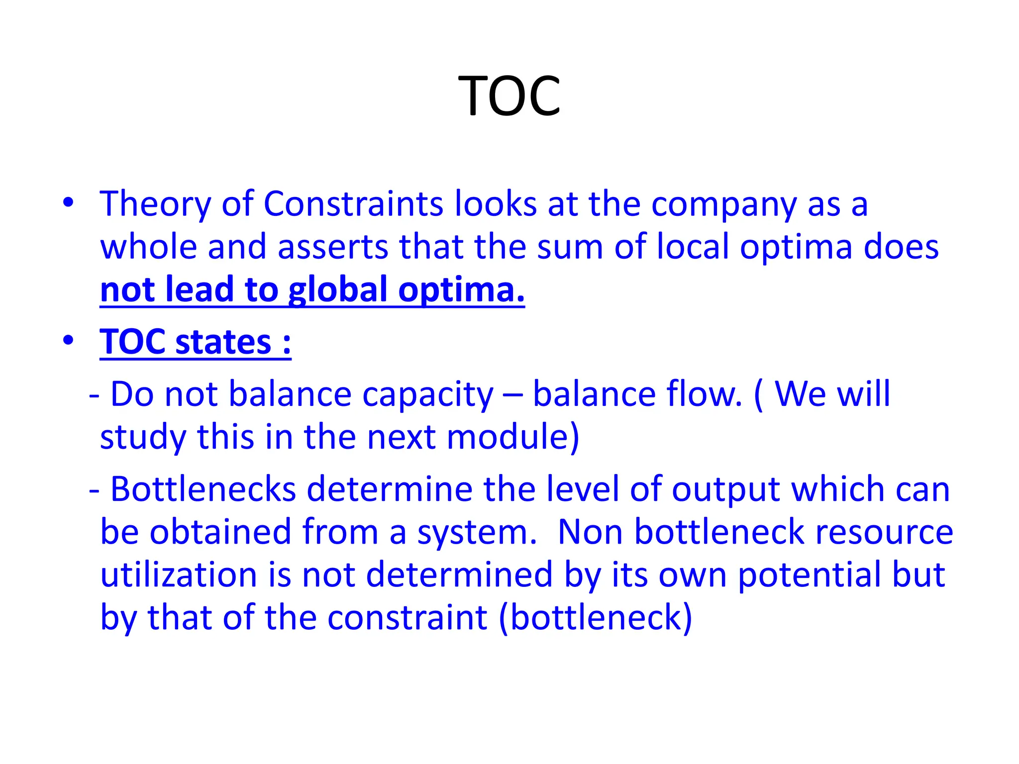TOC
• Theory of Constraints looks at the company as a
whole and asserts that the sum of local optima does
not lead to global optima.
• TOC states :
- Do not balance capacity – balance flow. ( We will
study this in the next module)
- Bottlenecks determine the level of output which can
be obtained from a system. Non bottleneck resource
utilization is not determined by its own potential but
by that of the constraint (bottleneck)
 