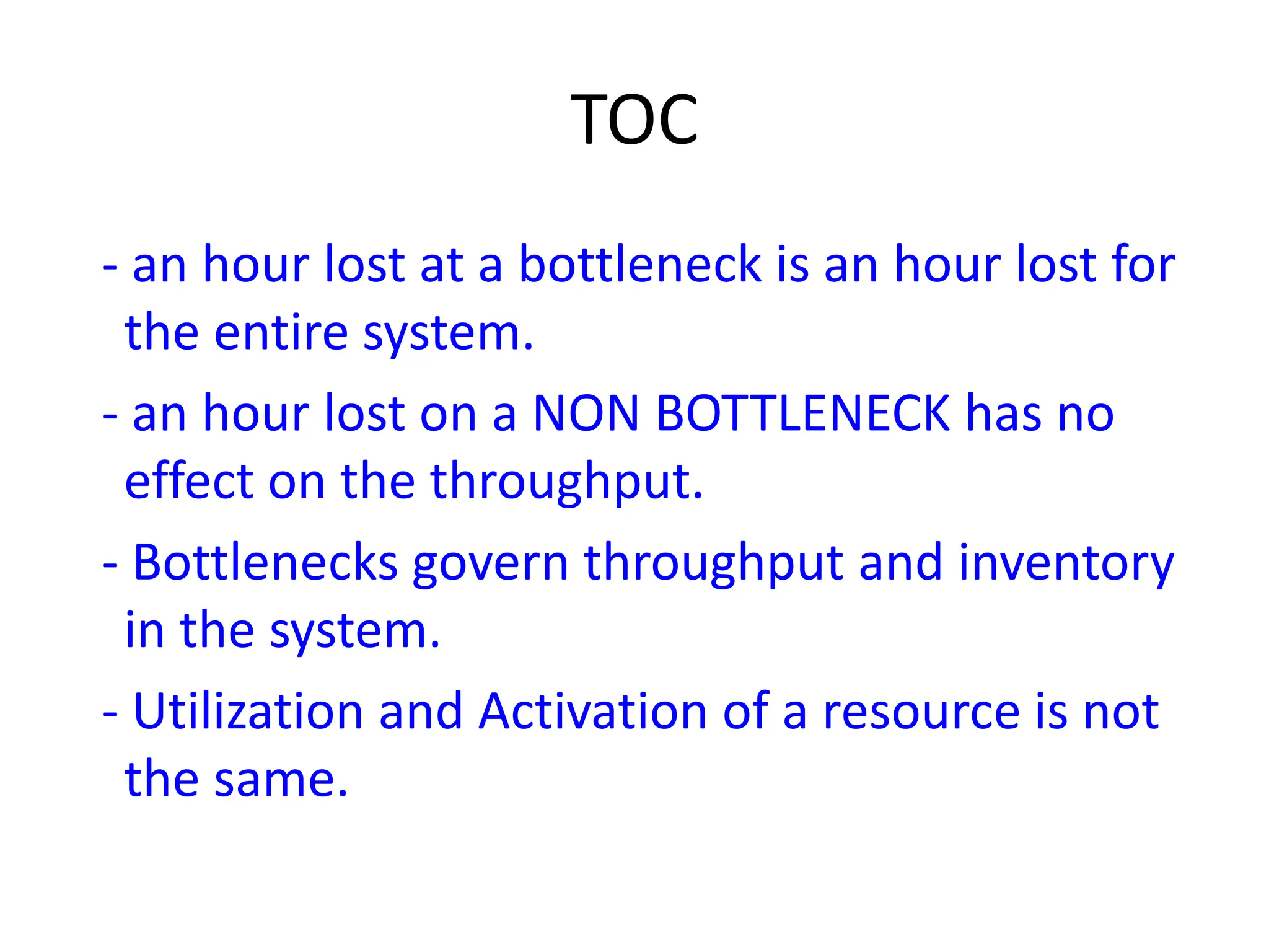 TOC
- an hour lost at a bottleneck is an hour lost for
the entire system.
- an hour lost on a NON BOTTLENECK has no
effect on the throughput.
- Bottlenecks govern throughput and inventory
in the system.
- Utilization and Activation of a resource is not
the same.
 