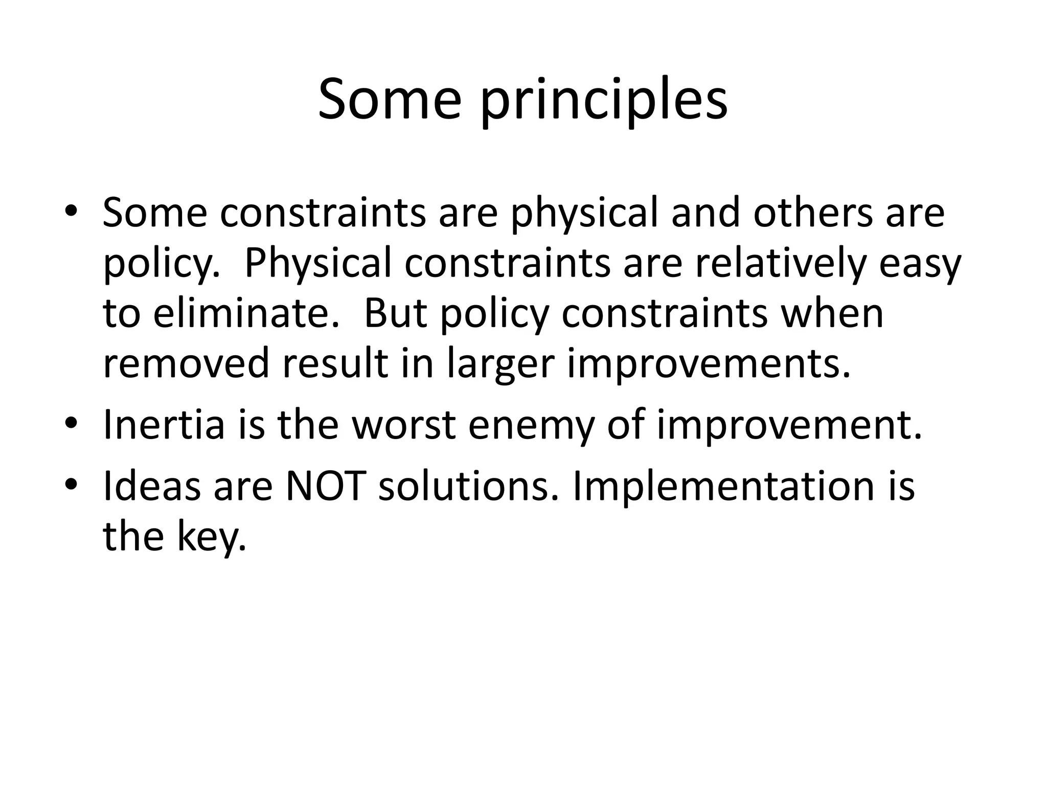 Some principles
• Some constraints are physical and others are
policy. Physical constraints are relatively easy
to eliminate. But policy constraints when
removed result in larger improvements.
• Inertia is the worst enemy of improvement.
• Ideas are NOT solutions. Implementation is
the key.
 