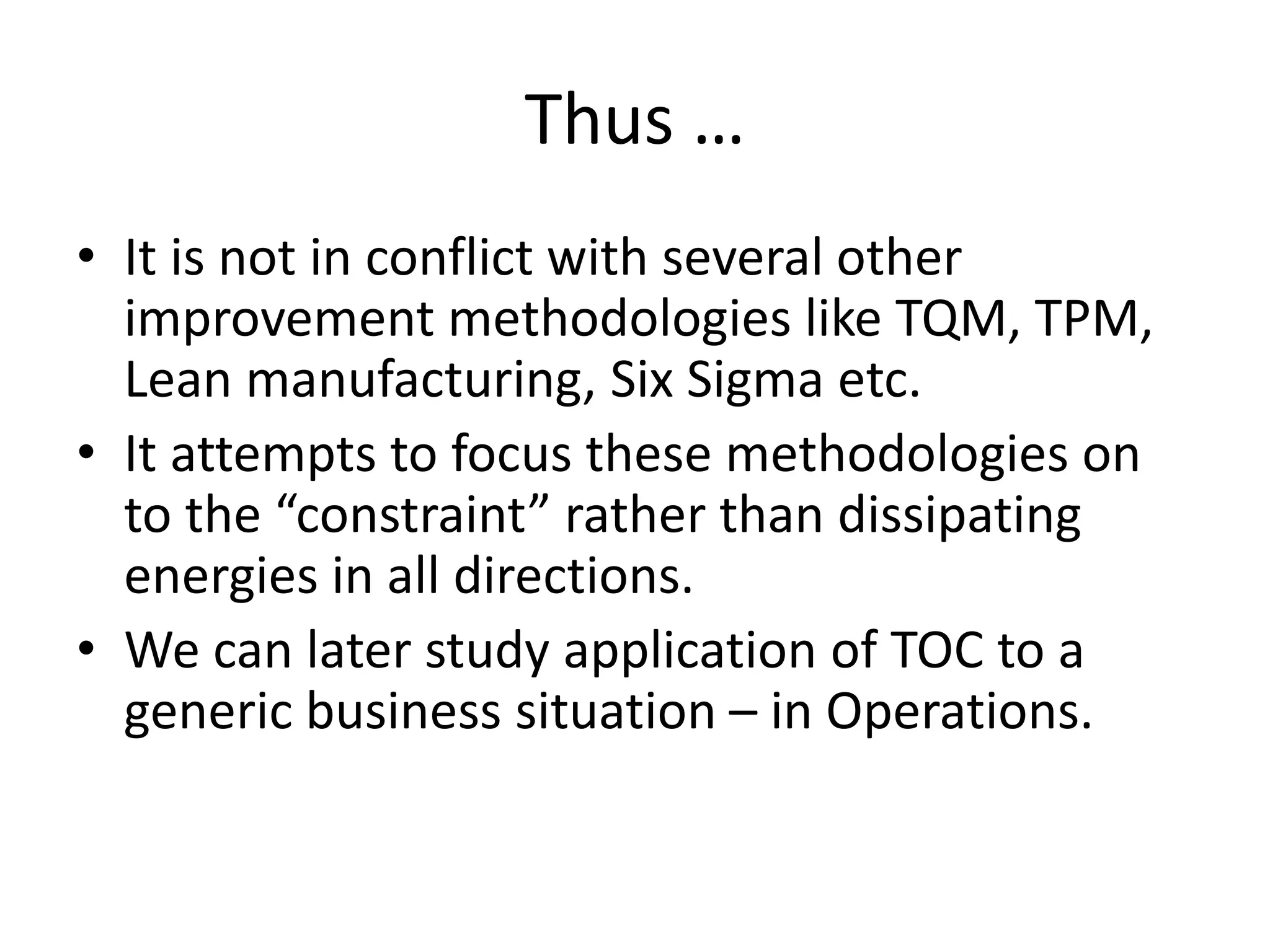 Thus …
• It is not in conflict with several other
improvement methodologies like TQM, TPM,
Lean manufacturing, Six Sigma etc.
• It attempts to focus these methodologies on
to the “constraint” rather than dissipating
energies in all directions.
• We can later study application of TOC to a
generic business situation – in Operations.
 