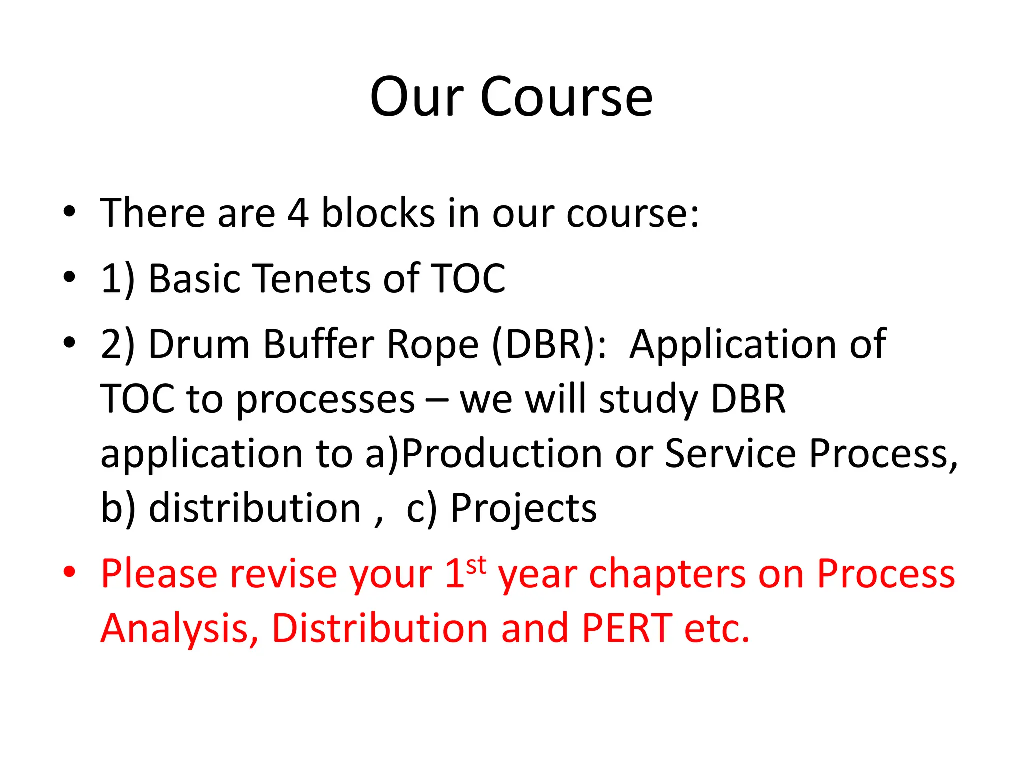 Our Course
• There are 4 blocks in our course:
• 1) Basic Tenets of TOC
• 2) Drum Buffer Rope (DBR): Application of
TOC to processes – we will study DBR
application to a)Production or Service Process,
b) distribution , c) Projects
• Please revise your 1st year chapters on Process
Analysis, Distribution and PERT etc.
 