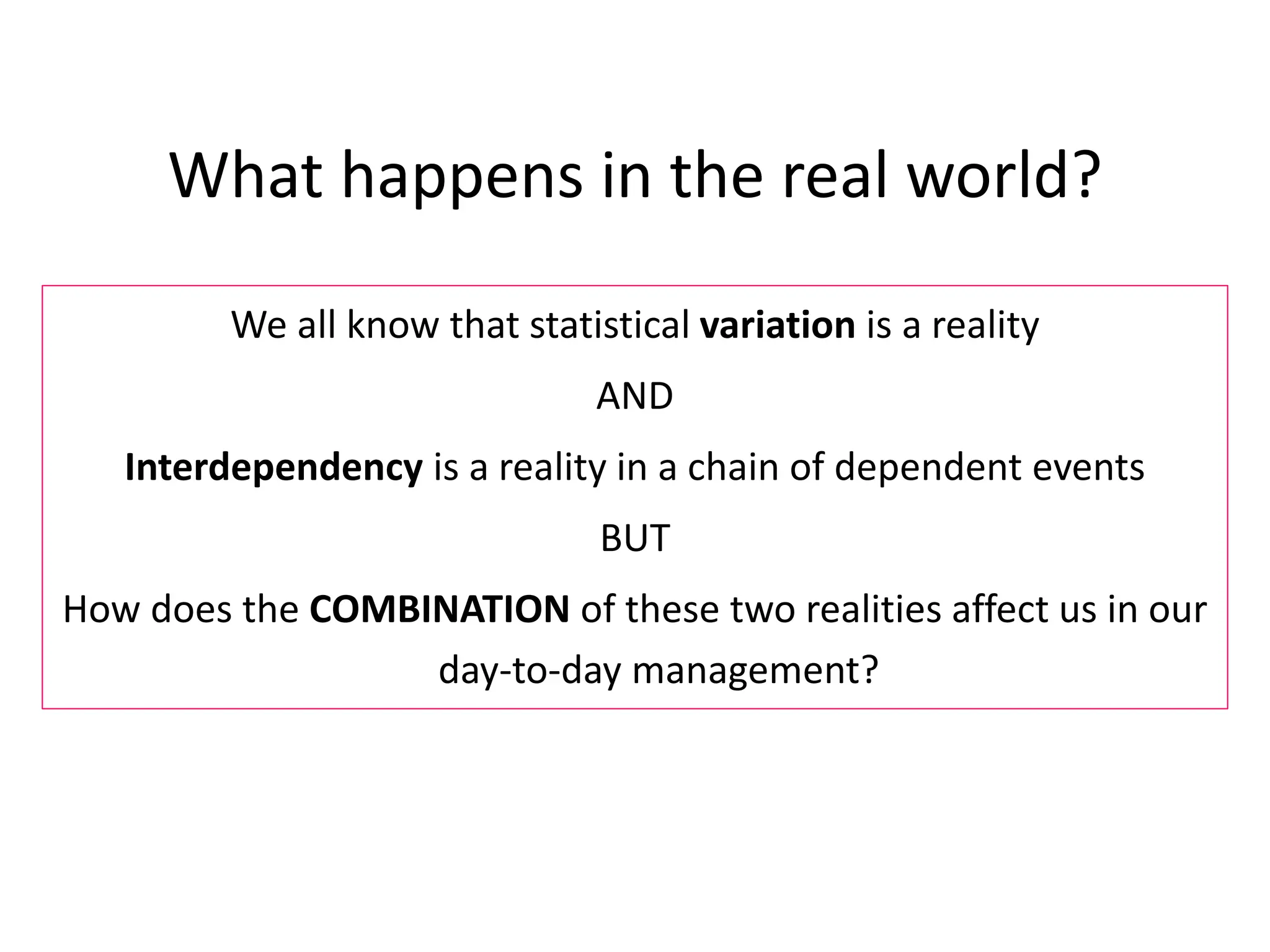 What happens in the real world?
We all know that statistical variation is a reality
AND
Interdependency is a reality in a chain of dependent events
BUT
How does the COMBINATION of these two realities affect us in our
day-to-day management?
 
