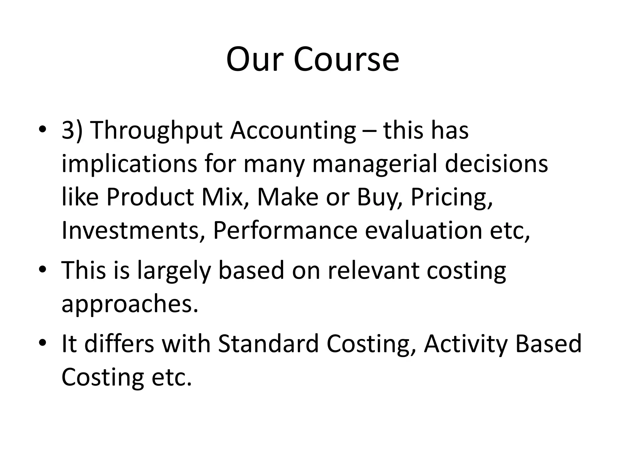 Our Course
• 3) Throughput Accounting – this has
implications for many managerial decisions
like Product Mix, Make or Buy, Pricing,
Investments, Performance evaluation etc,
• This is largely based on relevant costing
approaches.
• It differs with Standard Costing, Activity Based
Costing etc.
 