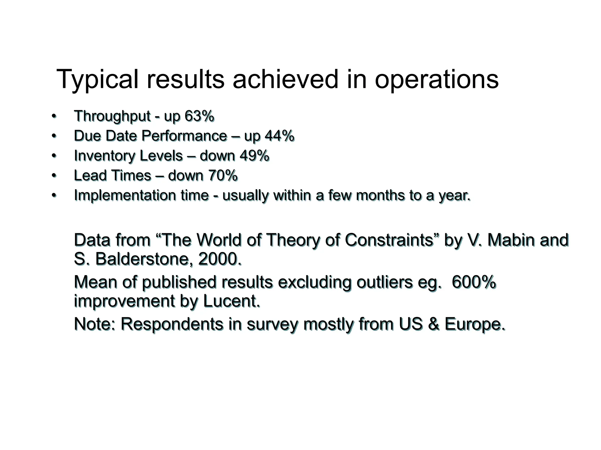 Typical results achieved in operations
• Throughput - up 63%
• Due Date Performance – up 44%
• Inventory Levels – down 49%
• Lead Times – down 70%
• Implementation time - usually within a few months to a year.
Data from “The World of Theory of Constraints” by V. Mabin and
S. Balderstone, 2000.
Mean of published results excluding outliers eg. 600%
improvement by Lucent.
Note: Respondents in survey mostly from US & Europe.
 