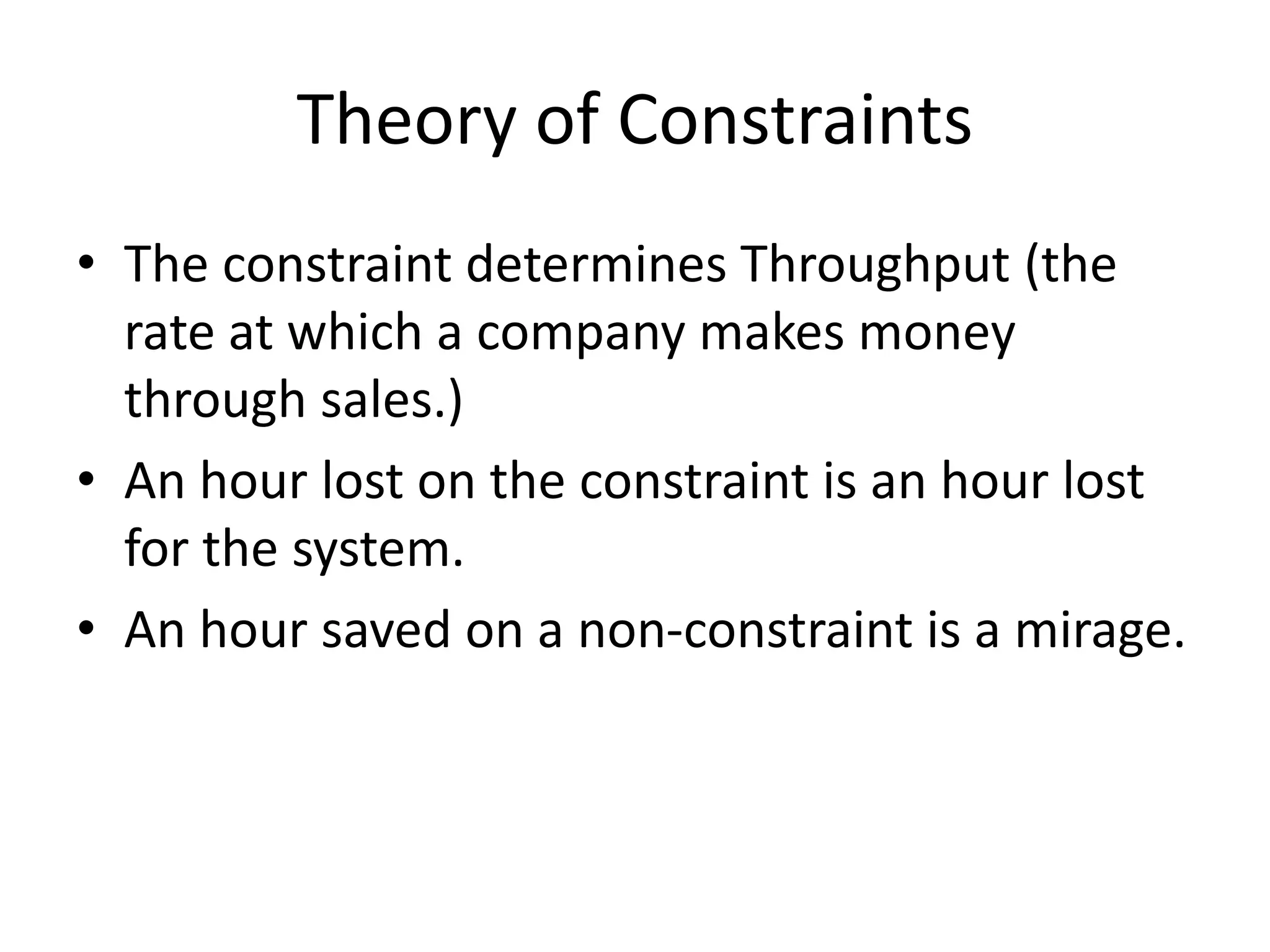 Theory of Constraints
• The constraint determines Throughput (the
rate at which a company makes money
through sales.)
• An hour lost on the constraint is an hour lost
for the system.
• An hour saved on a non-constraint is a mirage.
 