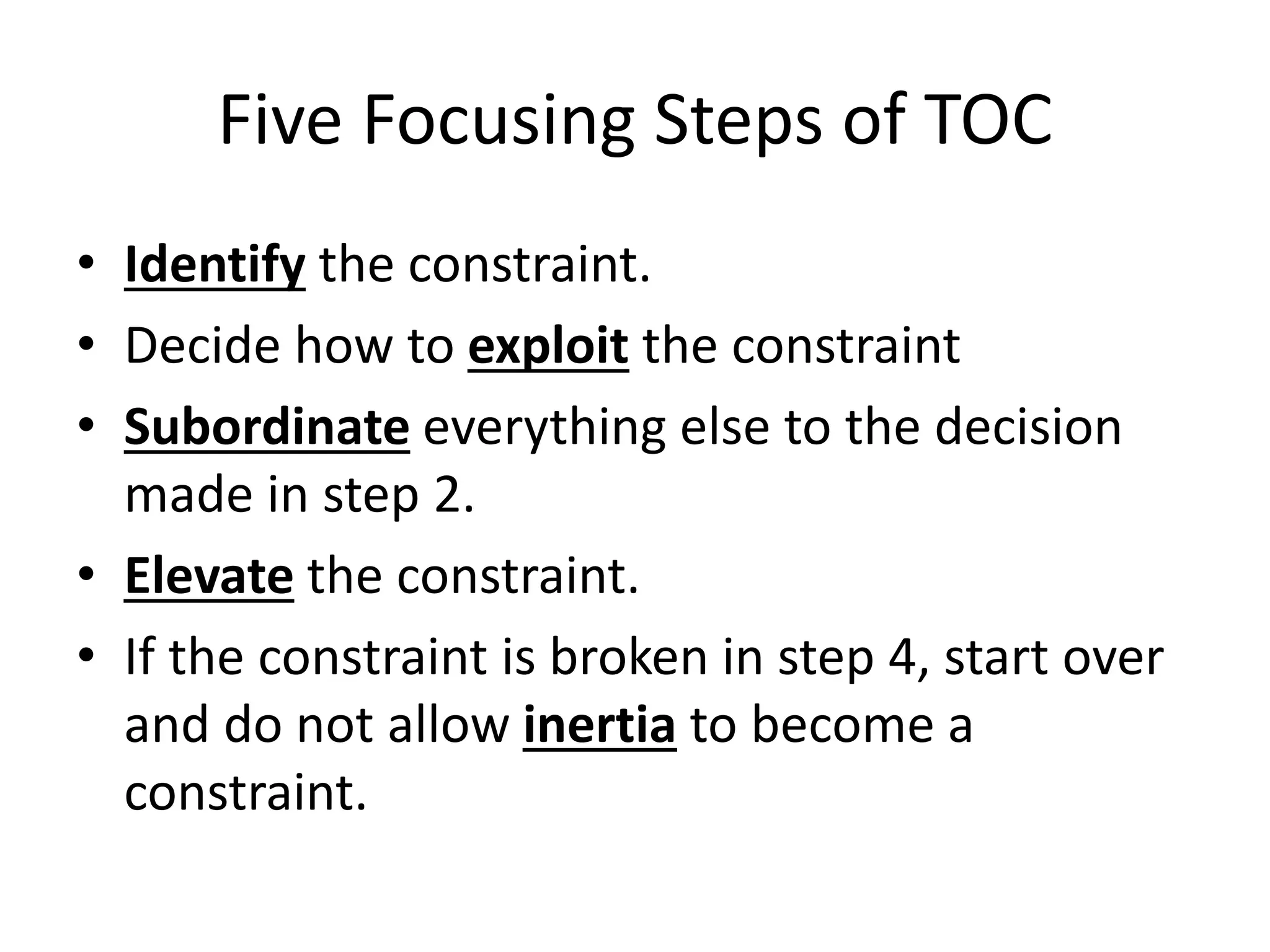 Five Focusing Steps of TOC
• Identify the constraint.
• Decide how to exploit the constraint
• Subordinate everything else to the decision
made in step 2.
• Elevate the constraint.
• If the constraint is broken in step 4, start over
and do not allow inertia to become a
constraint.
 