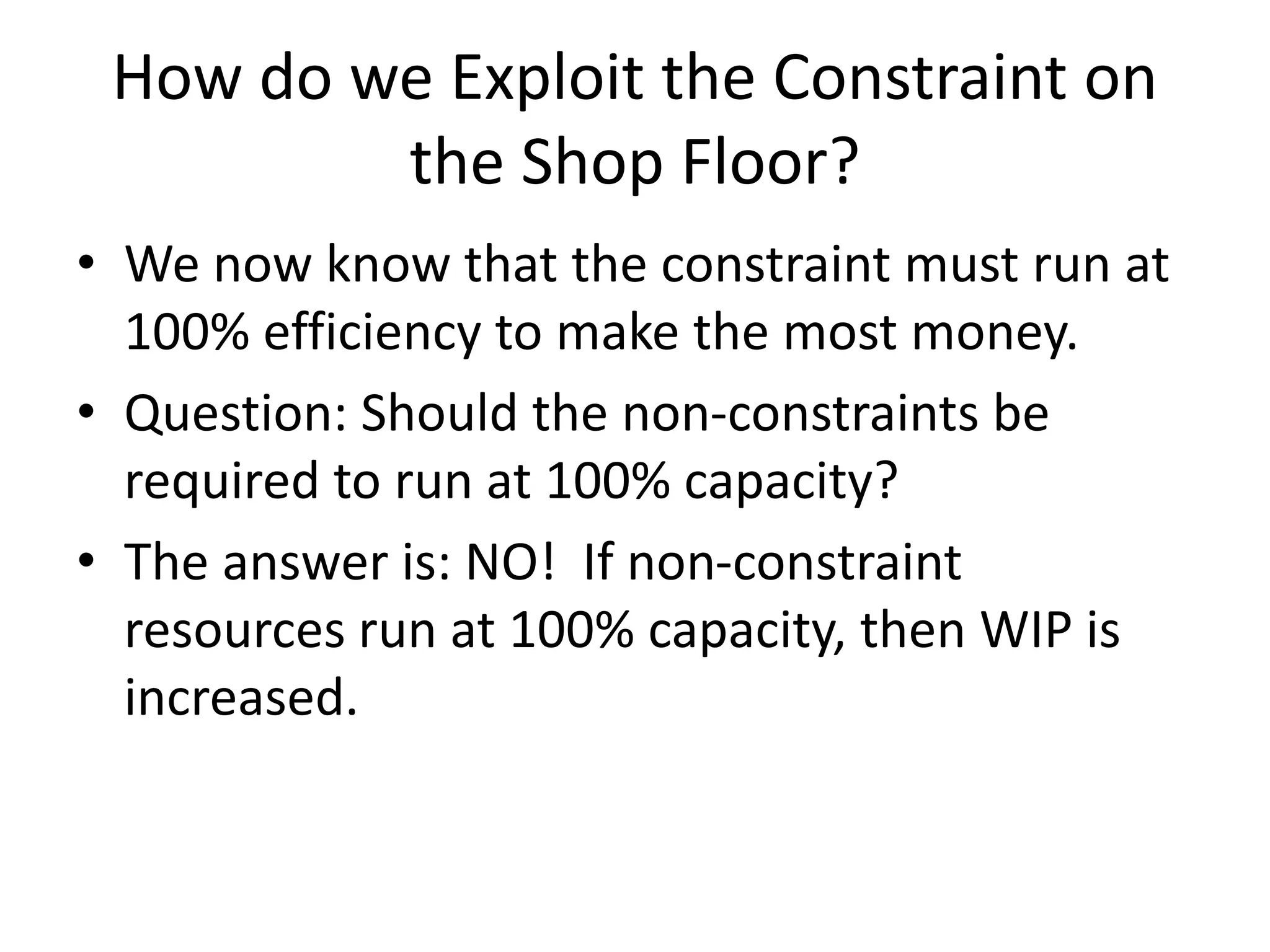 How do we Exploit the Constraint on
the Shop Floor?
• We now know that the constraint must run at
100% efficiency to make the most money.
• Question: Should the non-constraints be
required to run at 100% capacity?
• The answer is: NO! If non-constraint
resources run at 100% capacity, then WIP is
increased.
 