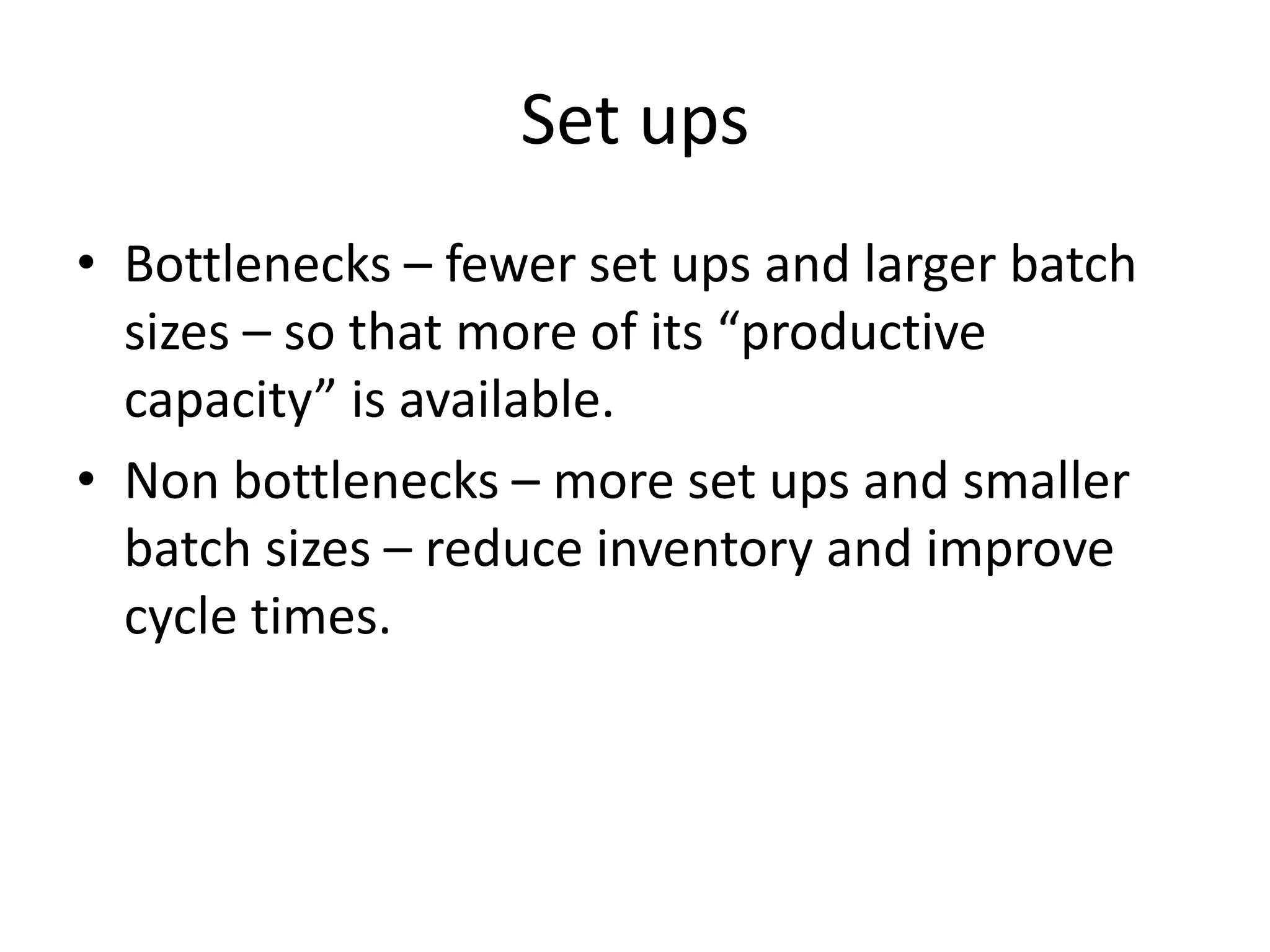 Set ups
• Bottlenecks – fewer set ups and larger batch
sizes – so that more of its “productive
capacity” is available.
• Non bottlenecks – more set ups and smaller
batch sizes – reduce inventory and improve
cycle times.
 