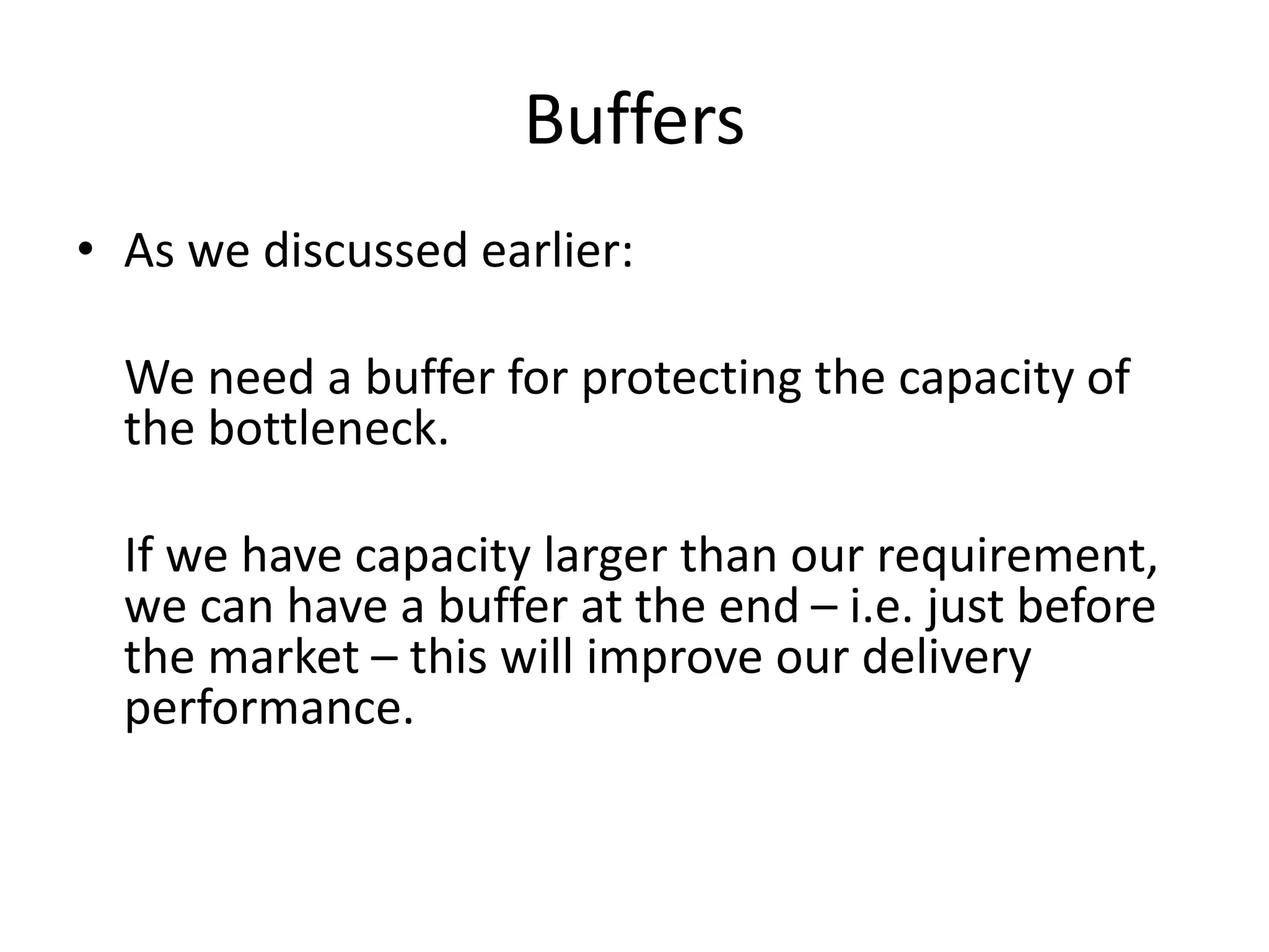 Buffers
• As we discussed earlier:
We need a buffer for protecting the capacity of
the bottleneck.
If we have capacity larger than our requirement,
we can have a buffer at the end – i.e. just before
the market – this will improve our delivery
performance.
 