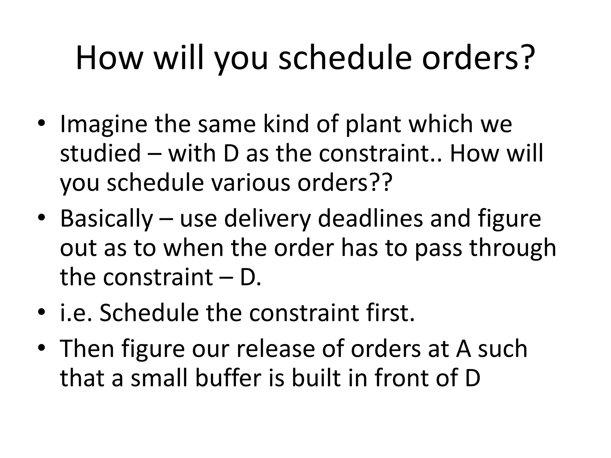 How will you schedule orders?
• Imagine the same kind of plant which we
studied – with D as the constraint.. How will
you schedule various orders??
• Basically – use delivery deadlines and figure
out as to when the order has to pass through
the constraint – D.
• i.e. Schedule the constraint first.
• Then figure our release of orders at A such
that a small buffer is built in front of D
 