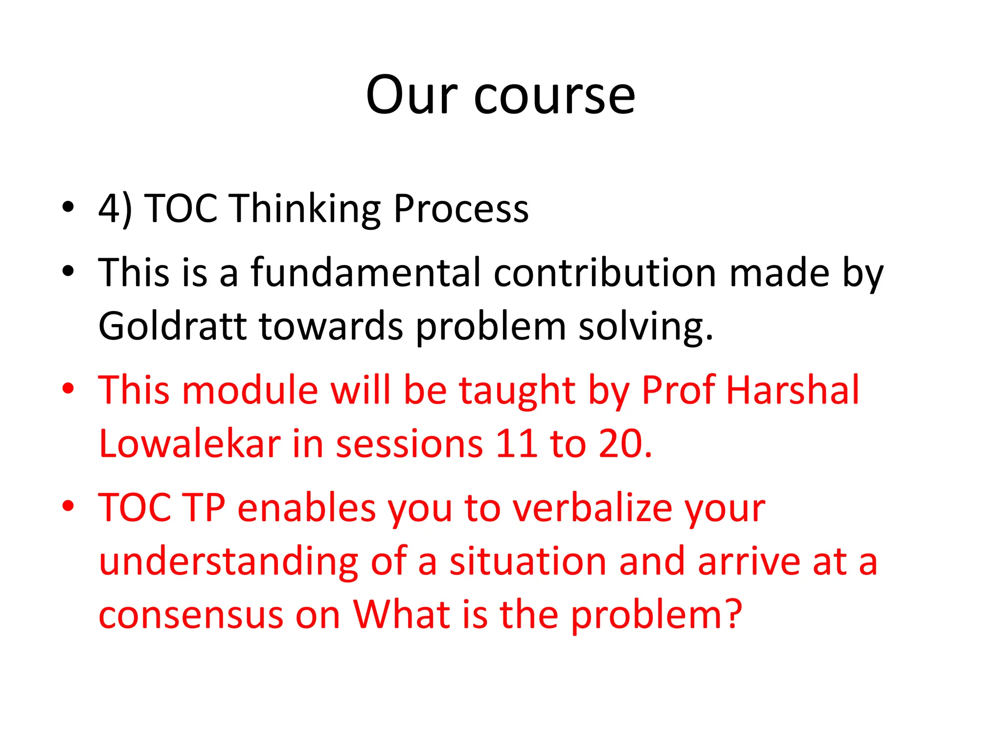 Our course
• 4) TOC Thinking Process
• This is a fundamental contribution made by
Goldratt towards problem solving.
• This module will be taught by Prof Harshal
Lowalekar in sessions 11 to 20.
• TOC TP enables you to verbalize your
understanding of a situation and arrive at a
consensus on What is the problem?
 