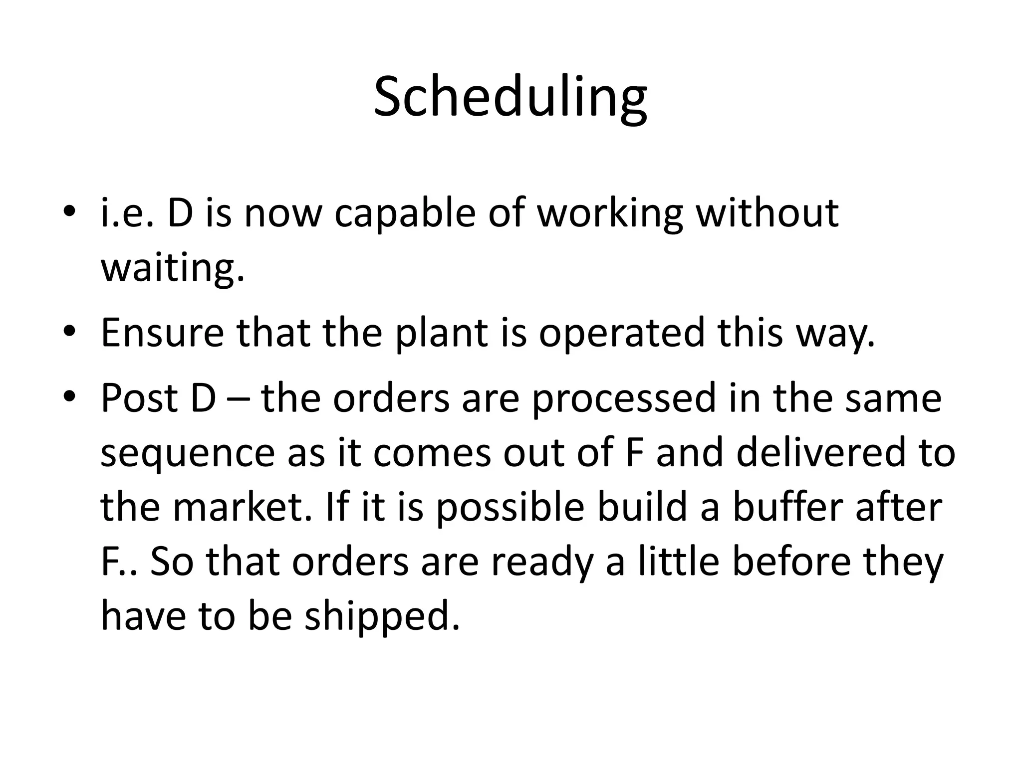 Scheduling
• i.e. D is now capable of working without
waiting.
• Ensure that the plant is operated this way.
• Post D – the orders are processed in the same
sequence as it comes out of F and delivered to
the market. If it is possible build a buffer after
F.. So that orders are ready a little before they
have to be shipped.
 