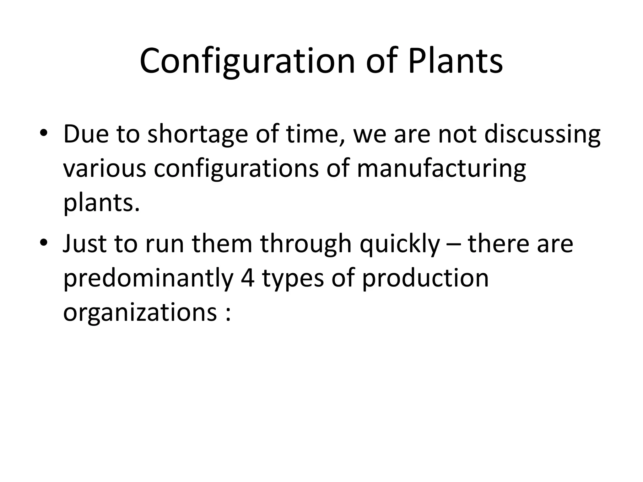 Configuration of Plants
• Due to shortage of time, we are not discussing
various configurations of manufacturing
plants.
• Just to run them through quickly – there are
predominantly 4 types of production
organizations :
 