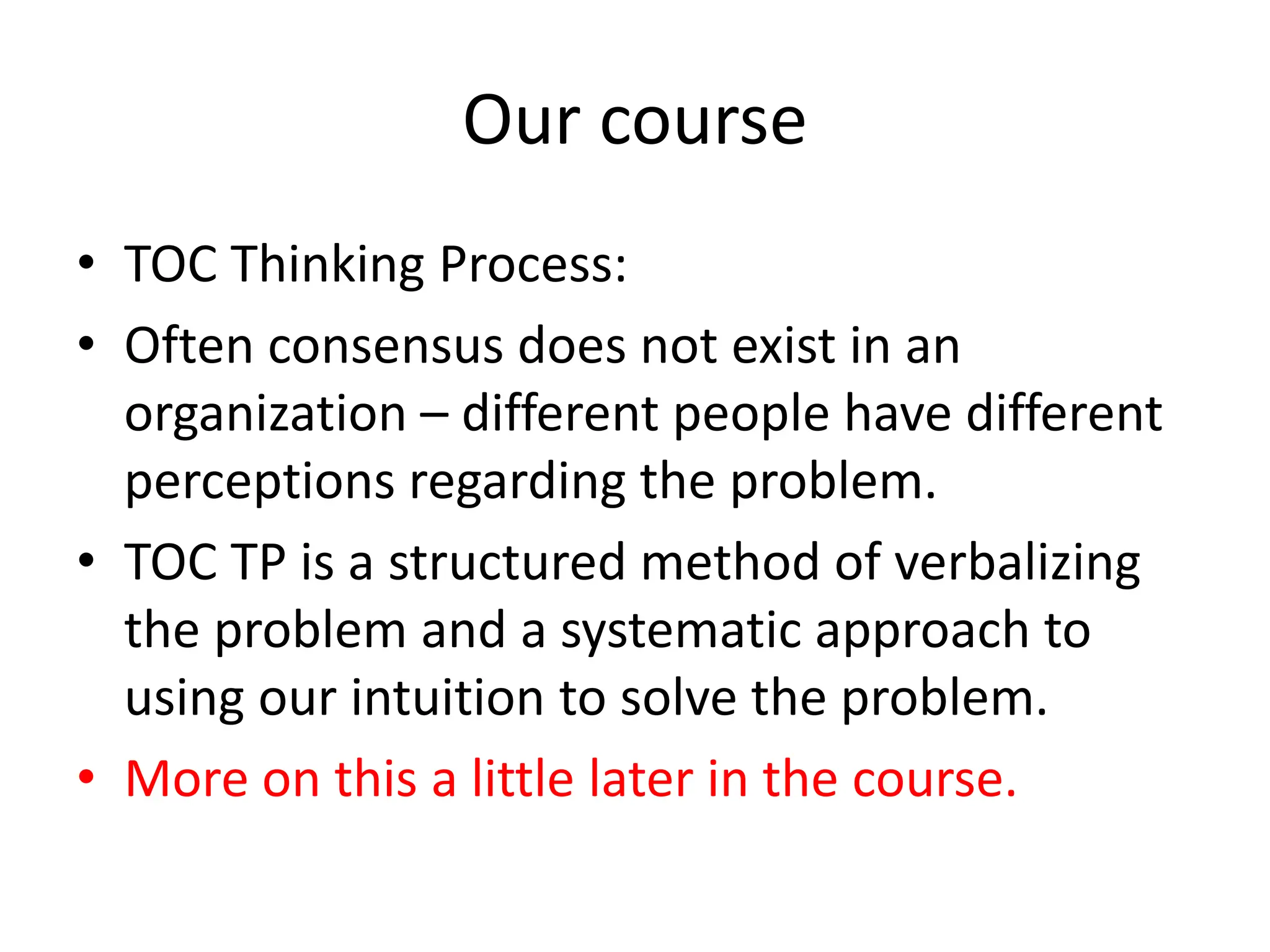 Our course
• TOC Thinking Process:
• Often consensus does not exist in an
organization – different people have different
perceptions regarding the problem.
• TOC TP is a structured method of verbalizing
the problem and a systematic approach to
using our intuition to solve the problem.
• More on this a little later in the course.
 