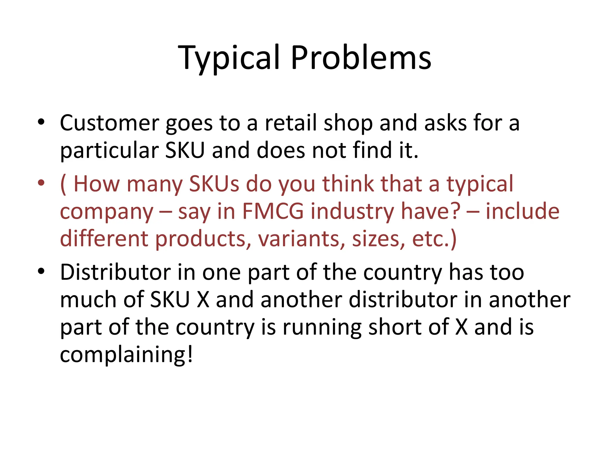 Typical Problems
• Customer goes to a retail shop and asks for a
particular SKU and does not find it.
• ( How many SKUs do you think that a typical
company – say in FMCG industry have? – include
different products, variants, sizes, etc.)
• Distributor in one part of the country has too
much of SKU X and another distributor in another
part of the country is running short of X and is
complaining!
 