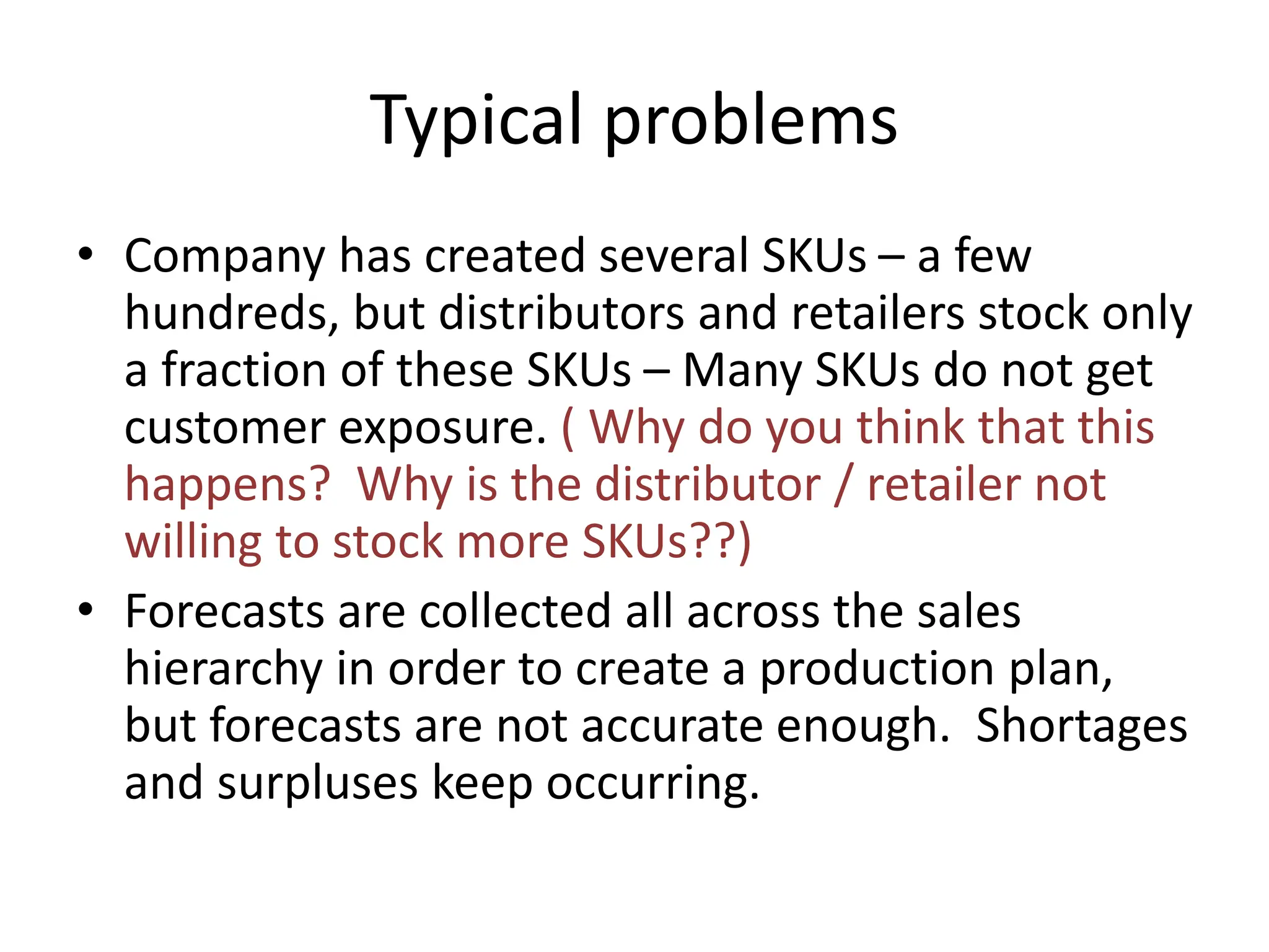 Typical problems
• Company has created several SKUs – a few
hundreds, but distributors and retailers stock only
a fraction of these SKUs – Many SKUs do not get
customer exposure. ( Why do you think that this
happens? Why is the distributor / retailer not
willing to stock more SKUs??)
• Forecasts are collected all across the sales
hierarchy in order to create a production plan,
but forecasts are not accurate enough. Shortages
and surpluses keep occurring.
 