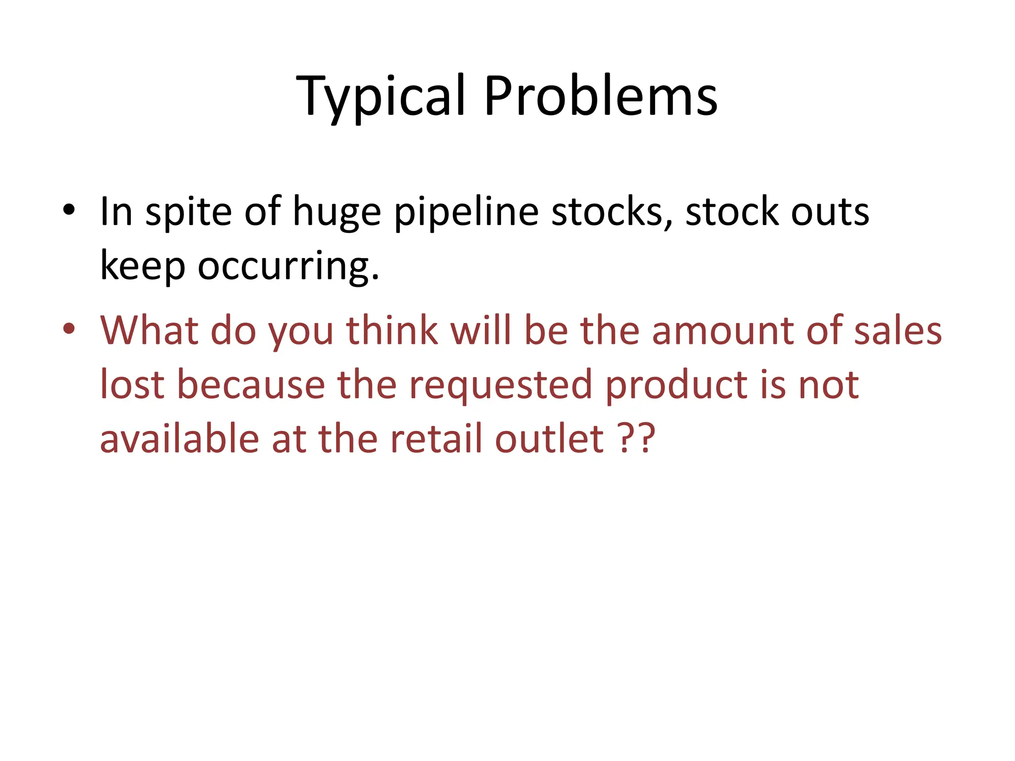 Typical Problems
• In spite of huge pipeline stocks, stock outs
keep occurring.
• What do you think will be the amount of sales
lost because the requested product is not
available at the retail outlet ??
 