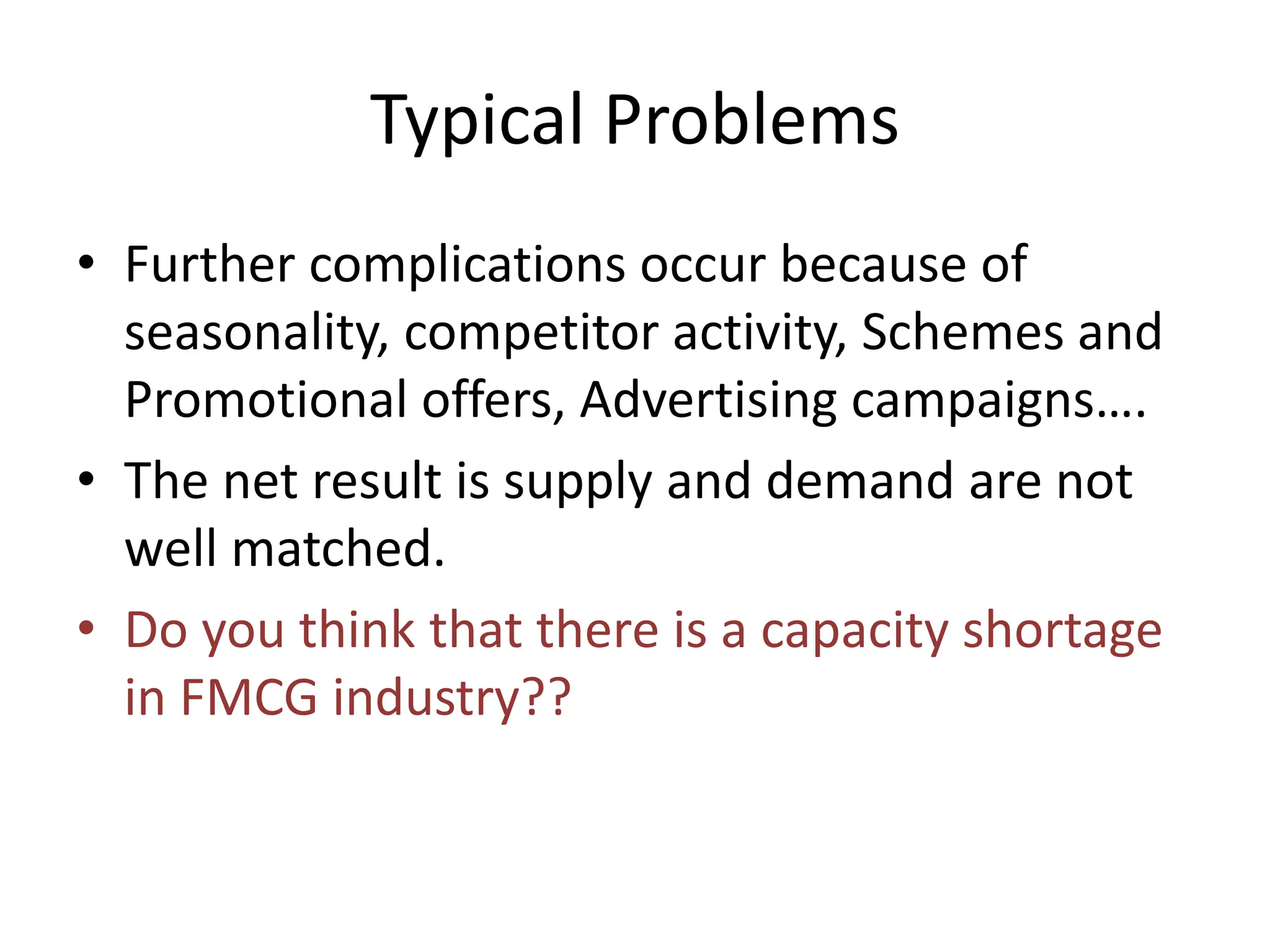 Typical Problems
• Further complications occur because of
seasonality, competitor activity, Schemes and
Promotional offers, Advertising campaigns….
• The net result is supply and demand are not
well matched.
• Do you think that there is a capacity shortage
in FMCG industry??
 