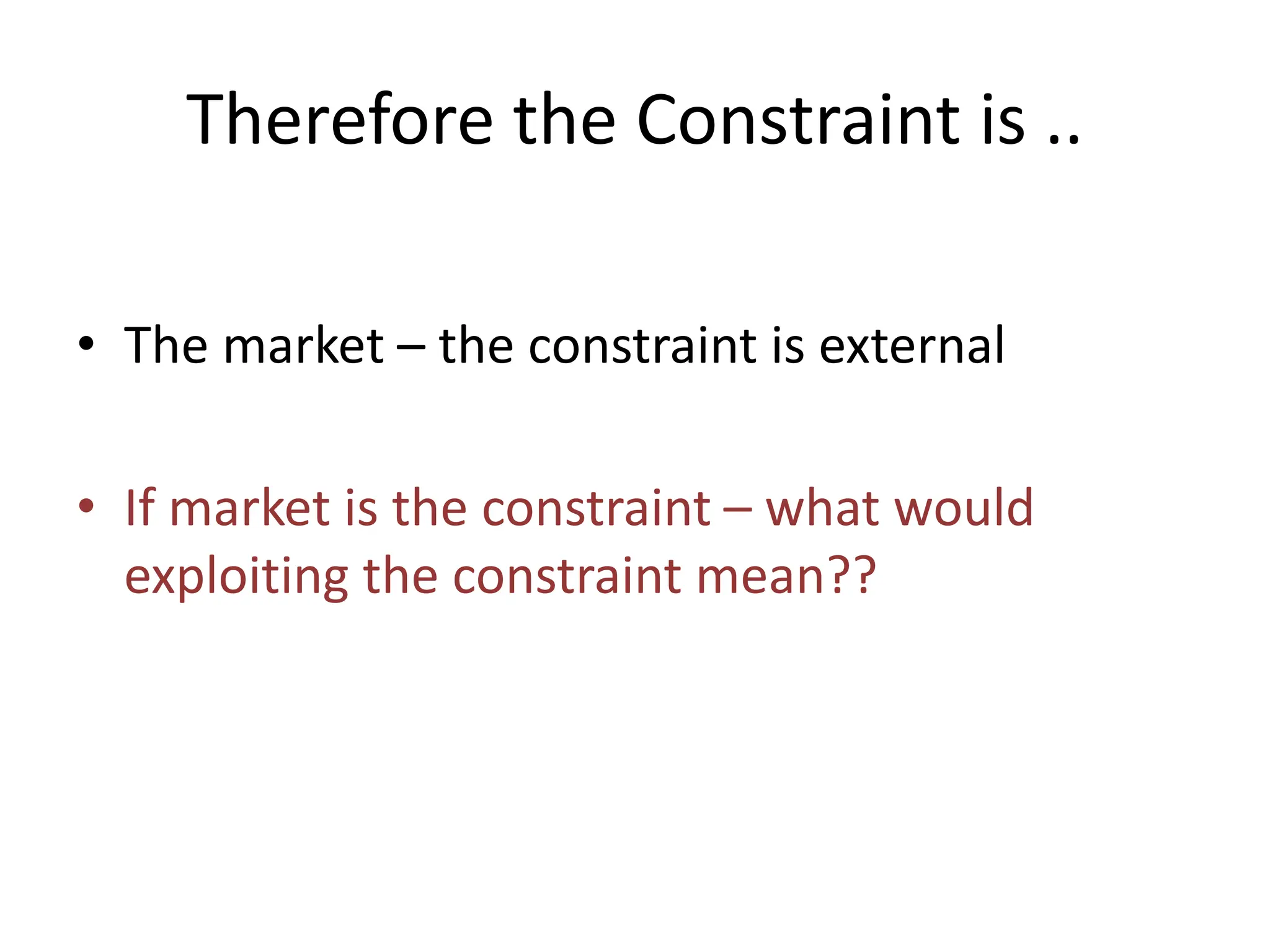 Therefore the Constraint is ..
• The market – the constraint is external
• If market is the constraint – what would
exploiting the constraint mean??
 