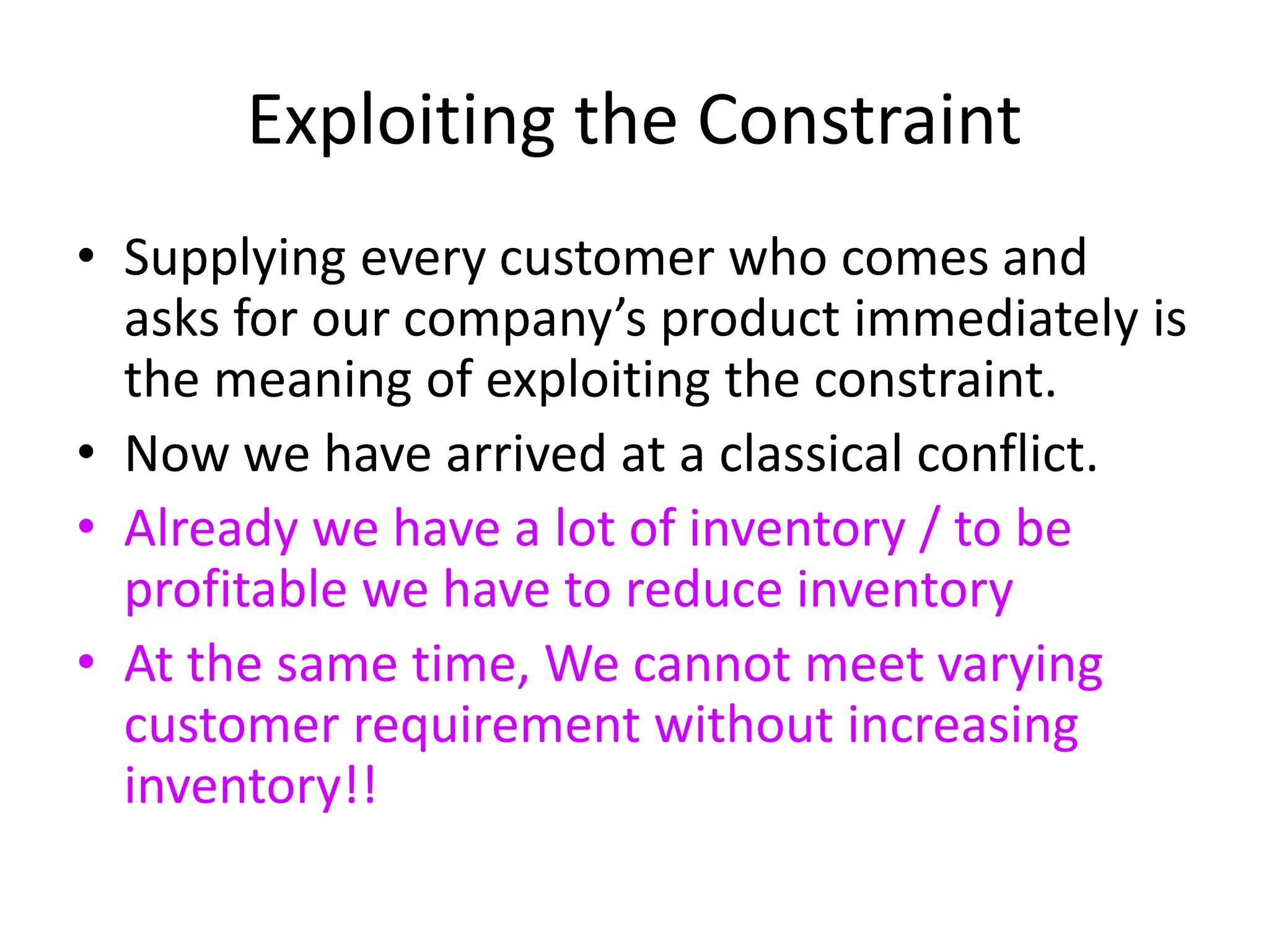 Exploiting the Constraint
• Supplying every customer who comes and
asks for our company’s product immediately is
the meaning of exploiting the constraint.
• Now we have arrived at a classical conflict.
• Already we have a lot of inventory / to be
profitable we have to reduce inventory
• At the same time, We cannot meet varying
customer requirement without increasing
inventory!!
 