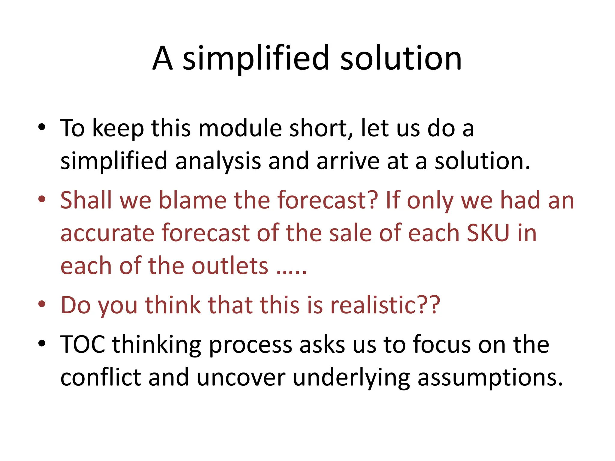 A simplified solution
• To keep this module short, let us do a
simplified analysis and arrive at a solution.
• Shall we blame the forecast? If only we had an
accurate forecast of the sale of each SKU in
each of the outlets …..
• Do you think that this is realistic??
• TOC thinking process asks us to focus on the
conflict and uncover underlying assumptions.
 