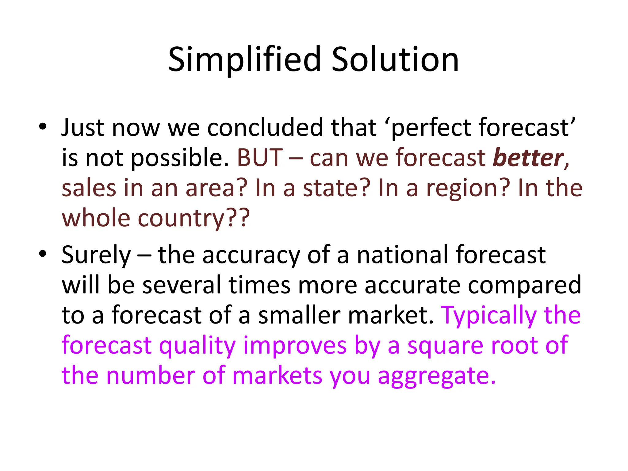 Simplified Solution
• Just now we concluded that ‘perfect forecast’
is not possible. BUT – can we forecast better,
sales in an area? In a state? In a region? In the
whole country??
• Surely – the accuracy of a national forecast
will be several times more accurate compared
to a forecast of a smaller market. Typically the
forecast quality improves by a square root of
the number of markets you aggregate.
 