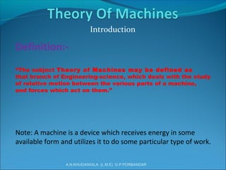 Definition:-
“The subject Theory of Machines may be defined as
that branch of Engineering-science, which deals with the study
of relative motion between the various parts of a machine,
and forces which act on them.”
Note: A machine is a device which receives energy in some
available form and utilizes it to do some particular type of work.
Introduction
A.N.KHUDAIWALA (L.M.E) G.P.PORBANDAR
 