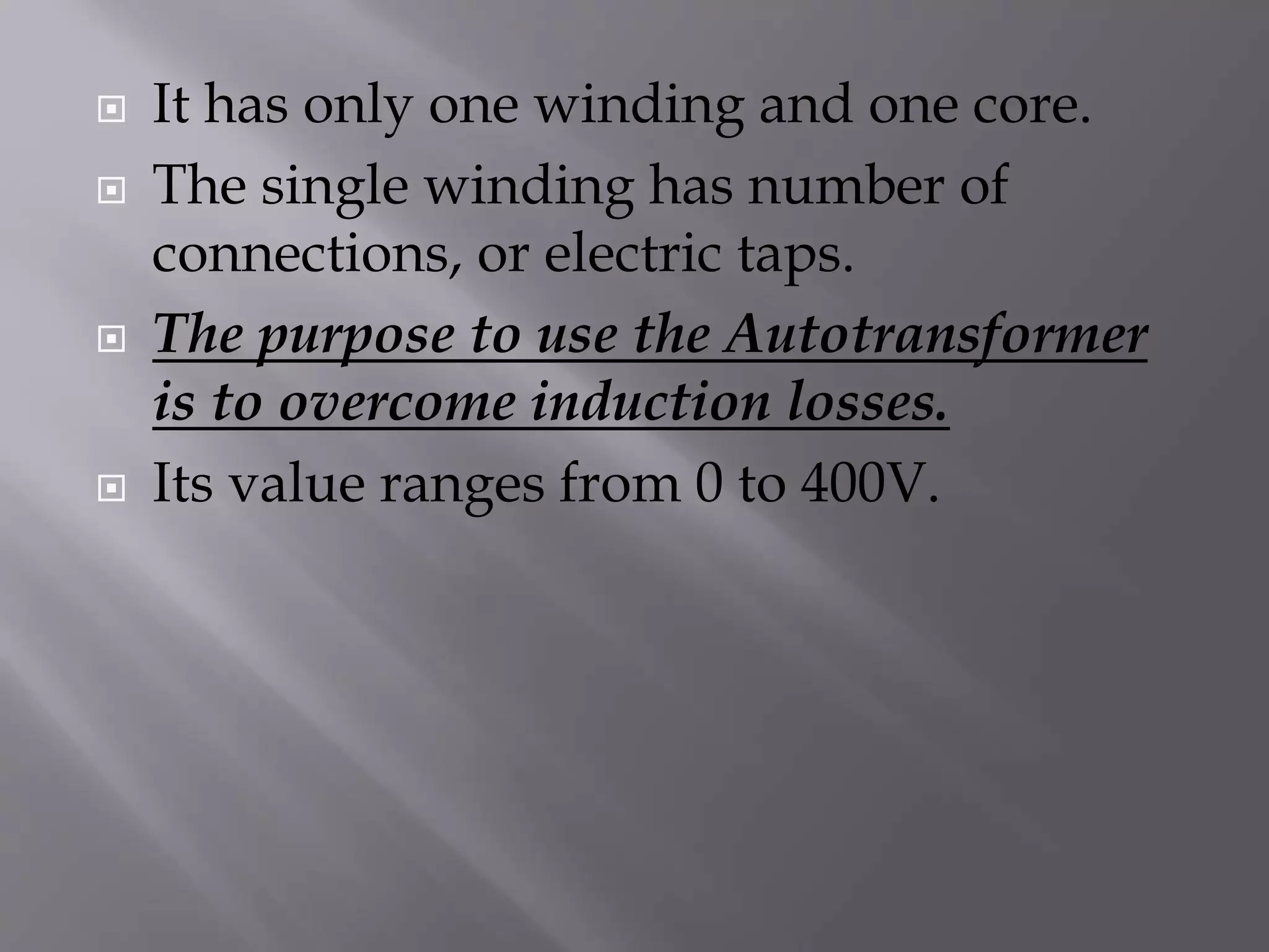  It has only one winding and one core. 
 The single winding has number of 
connections, or electric taps. 
 The purpose to use the Autotransformer 
is to overcome induction losses. 
 Its value ranges from 0 to 400V. 
 